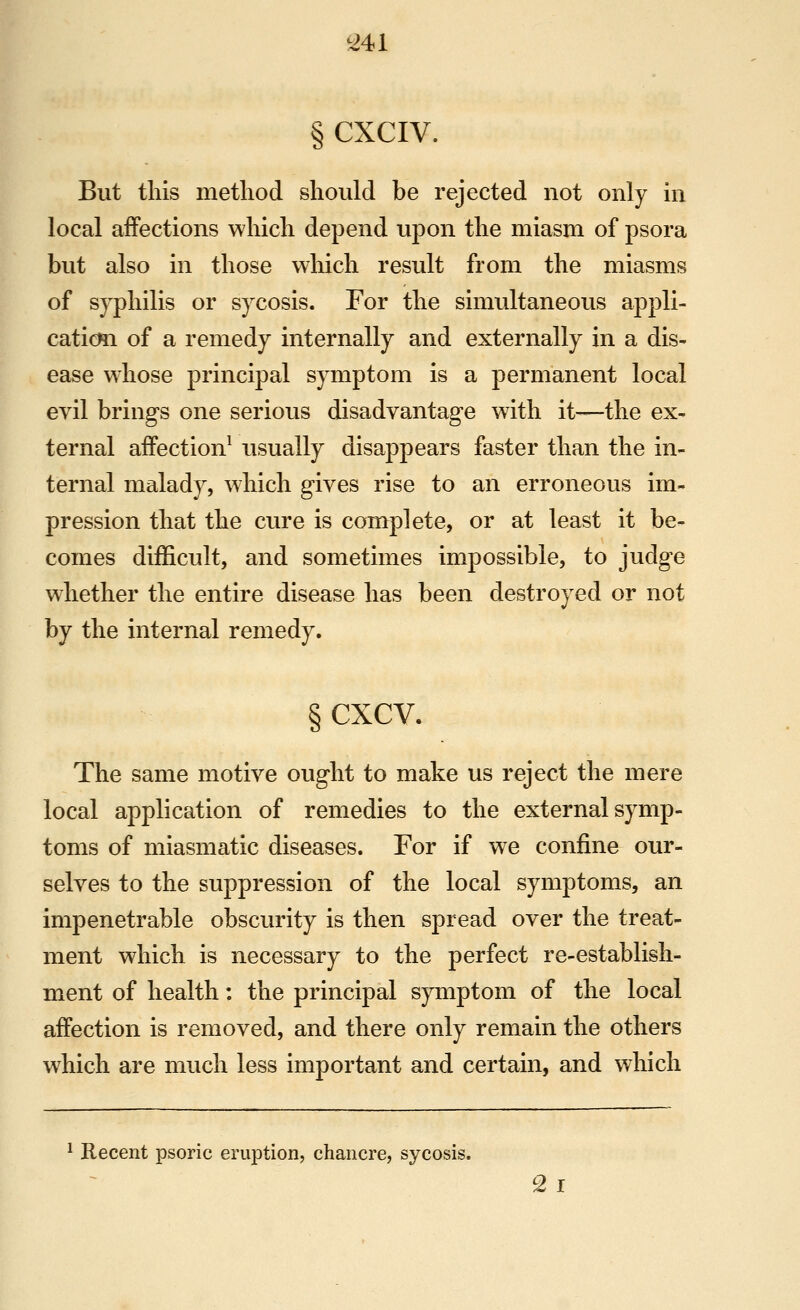 § CXCIV. But tliis metliod should be rejected not only in local affections wliicli depend upon tlie miasm of psora but also in those which result from the miasms of syphilis or sycosis. For the simultaneous appli- caticm of a remedy internally and externally in a dis- ease whose principal symptom is a permanent local evil brings one serious disadvantage with it—the ex- ternal affection^ usually disappears faster than the in- ternal malady, which gives rise to an erroneous im- pression that the cure is complete, or at least it be- comes difficult, and sometimes impossible, to judge whether the entire disease has been destroyed or not by the internal remedy. §cxcv. The same motive ought to make us reject the mere local application of remedies to the external symp- toms of miasmatic diseases. For if we confine our- selves to the suppression of the local symptoms, an impenetrable obscurity is then spread over the treat- ment which is necessary to the perfect re-establish- ment of health: the principal symptom of the local affection is removed, and there only remain the others which are much less important and certain, and which ^ Recent psoric eruption, chancre, sycosis. 2i