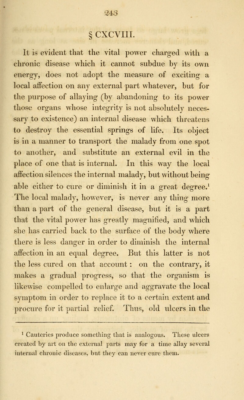 § CXCVIII. It is evident that the vital power charged with a chronic disease which it cannot subdue by its own energy, does not adopt the measure of exciting a local affection on any external part whatever, but for the purpose of allaying (by abandoning to its power those organs whose integrity is not absolutely neces- sary to existence) an internal disease which threatens to destroy the essential springs of life. Its object is in a manner to transport the malady from one spot to another, and substitute an external evil in the place of one that is internal. In this way the local affection silences the internal malady, but without being able either to cure or diminish it in a great degree.^ The local malady, however, is never any thing more than a part of the general disease, but it is a part that the vital power has greatly magnified, and which she has carried back to the surface of the body where there is less danger in order to diminish the internal affection in an equal degree. But this latter is not the less cured on that account : on the contrary, it makes a gradual progress, so that the organism is likewise compelled to enlarge and aggravate the local symptom in order to replace it to a certain extent and procure for it partial relief. Thus, old ulcers in the ^ Cauteries produce something that is analogous. These ulcers created by art on the external parts may for a time allay several internal chronic diseases, but they can never cure them.