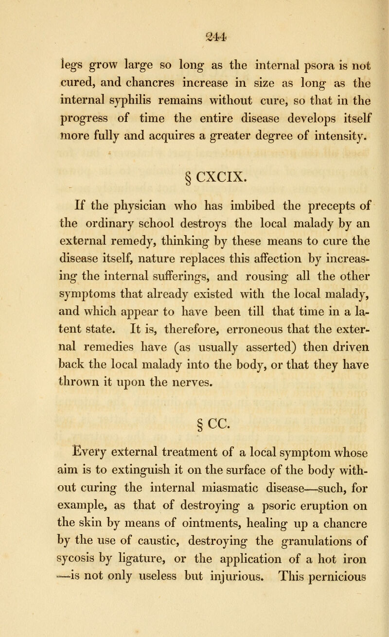 S44 legs grow large so long as the internal psora is not cured, and chancres increase in size as long as the internal syphilis remains without cure, so that in the progress of time the entire disease develops itself more fully and acquires a greater degree of intensity. § CXCIX. If the physician who has imbibed the precepts of the ordinary school destroys the local malady by an external remedy, thinking by these means to cure the disease itself, nature replaces this affection by increas- ing the internal sufferings, and rousing all the other symptoms that already existed with the local malady, and which appear to have been till that time in a la- tent state. It is, therefore, erroneous that the exter- nal remedies have (as usually asserted) then driven back the local malady into the body, or that they have thrown it upon the nerves. §cc. Every external treatment of a local symptom whose aim is to extinguish it on the surface of the body with- out curing the internal miasmatic disease—such, for example, as that of destroying a psoric eruption on the skin by means of ointments, healing up a chancre by the use of caustic, destroying the granulations of sycosis by ligature, or the application of a hot iron —is not only useless but injurious. This pernicious