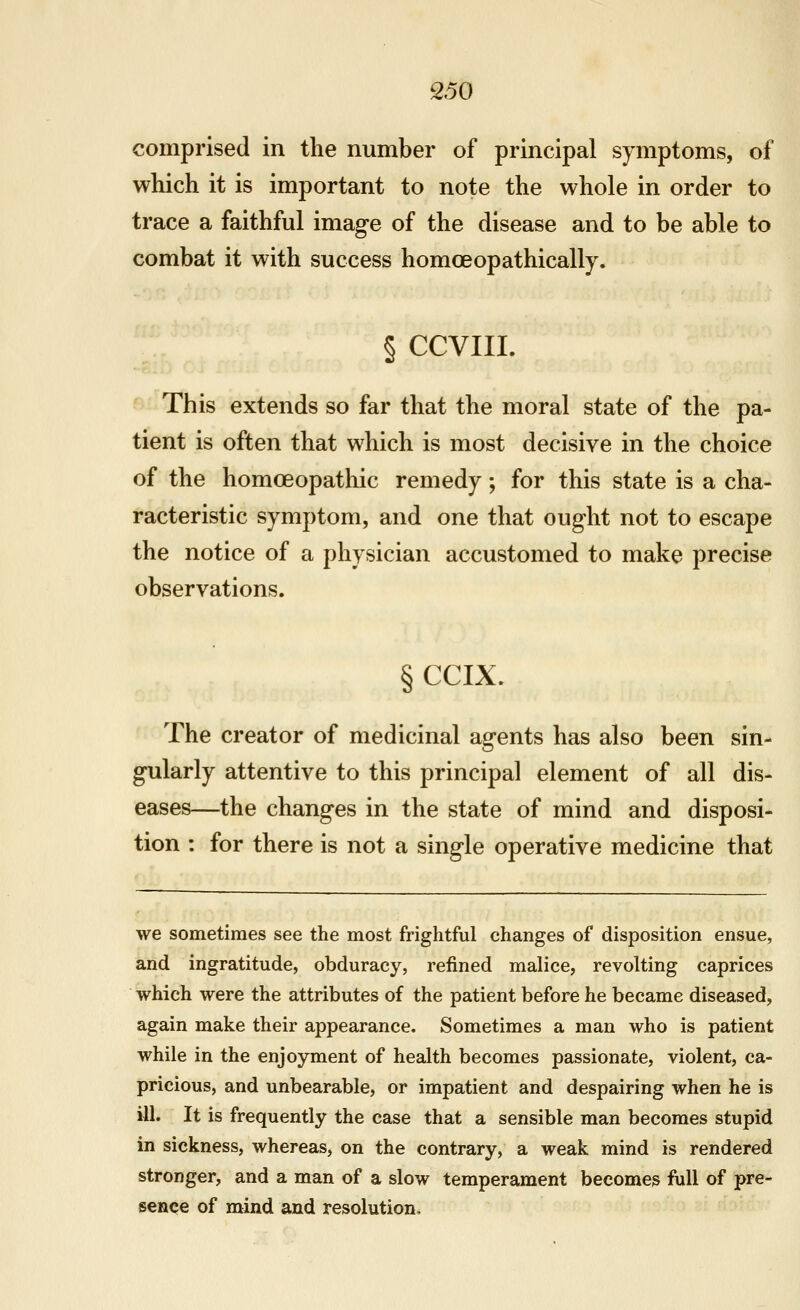 comprised in the number of principal symptoms, of wliich it is important to note the whole in order to trace a faithful image of the disease and to be able to combat it with success homoeopathically. § CCVIII. This extends so far that the moral state of the pa- tient is often that which is most decisive in the choice of the homoeopathic remedy; for this state is a cha- racteristic symptom, and one that ought not to escape the notice of a physician accustomed to make precise observations. § CCIX. The creator of medicinal agents has also been sin- gularly attentive to this principal element of all dis- eases—the changes in the state of mind and disposi- tion : for there is not a single operative medicine that we sometimes see the most frightful changes of disposition ensue, and ingratitude, obduracy, refined malice, revolting caprices which were the attributes of the patient before he became diseased, again make their appearance. Sometimes a man who is patient while in the enjoyment of health becomes passionate, violent, ca- pricious, and unbearable, or impatient and despairing when he is ill. It is frequently the case that a sensible man becomes stupid in sickness, whereas, on the contrary, a weak mind is rendered stronger, and a man of a slow temperament becomes full of pre- sence of mind and resolution.