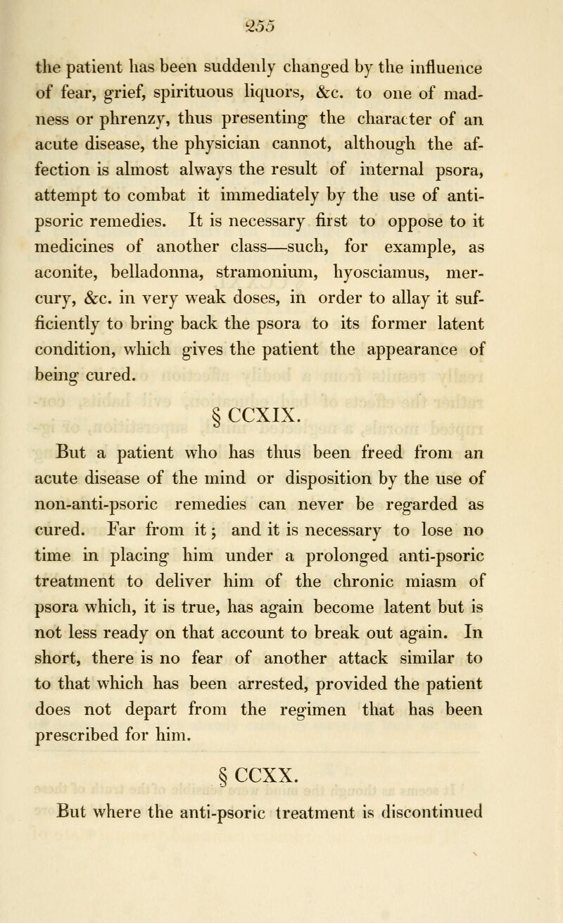 Q55 the patient lias been suddenly changed by the influence of fear, grief, spirituous liquors, &c. to one of mad- ness or phrenzy, thus presenting the character of an acute disease, the physician cannot, although the af- fection is almost always the result of internal psora, attempt to combat it immediately by the use of anti- psoric remedies. It is necessary first to oppose to it medicines of another class—such, for example, as aconite, belladonna, stramonium, hyosciamus, mer- cury, &c. in very weak doses, in order to allay it suf- ficiently to bring back the psora to its former latent condition, which gives the patient the appearance of being cured. § CCXIX. But a patient who has thus been freed from an acute disease of the mind or disposition by the use of non-anti-psoric remedies can never be regarded as cured. Far from it; and it is necessary to lose no time in placing him under a prolonged anti-psoric treatment to deliver him of the chronic miasm of psora which, it is true, has again become latent but is not less ready on that account to break out again. In short, there is no fear of another attack similar to to that which has been arrested, provided the patient does not depart from the regimen that has been prescribed for him. § ccxx. But where the anti-psoric treatment is discontinued