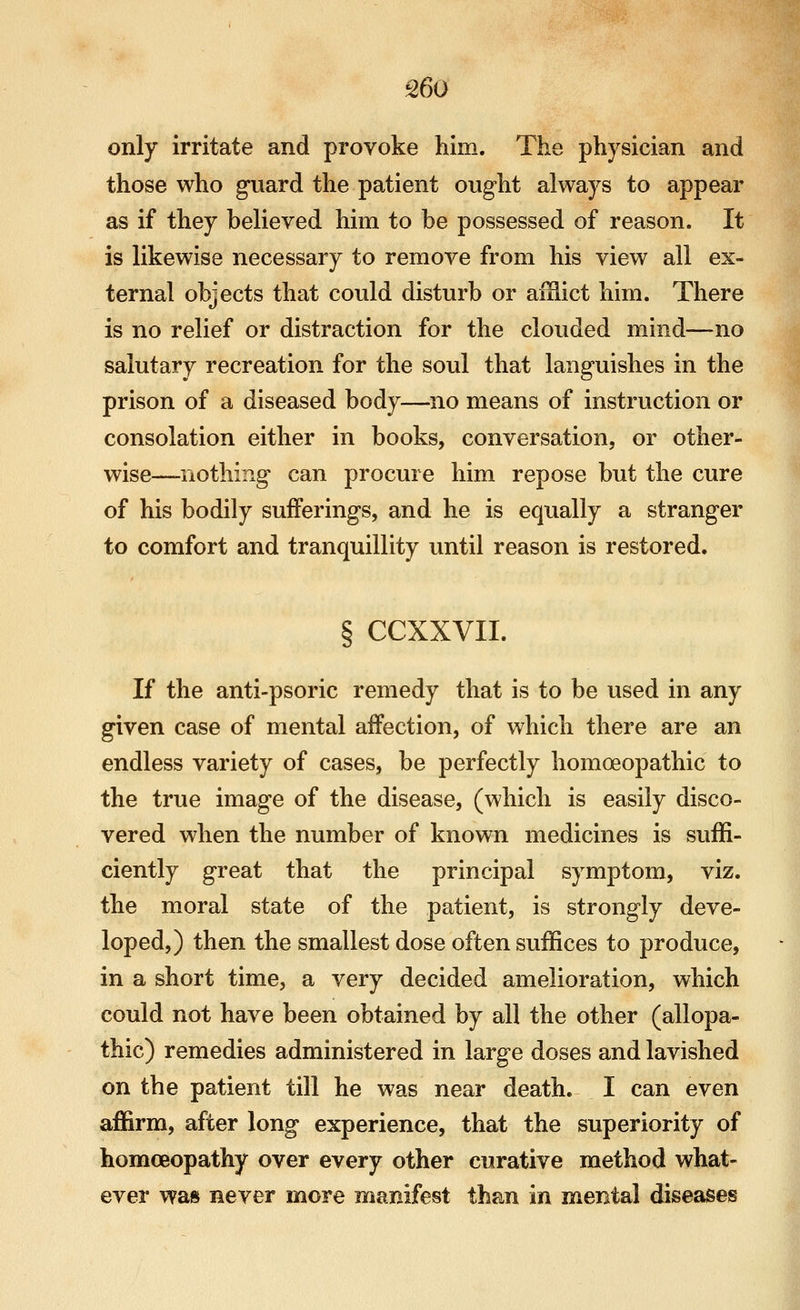 only irritate and provoke him. The physician and those who guard the patient ought always to appear as if they believed him to be possessed of reason. It is likewise necessary to remove from his view all ex- ternal objects that could disturb or aiHict him. There is no relief or distraction for the clouded mind—no salutary recreation for the soul that languishes in the prison of a diseased body—no means of instruction or consolation either in books, conversation, or other- wise—nothing can procure him repose but the cure of his bodily sufferings, and he is equally a stranger to comfort and tranquillity until reason is restored. § CCXXVII. If the anti-psoric remedy that is to be used in any given case of mental affection, of which there are an endless variety of cases, be perfectly homoeopathic to the true image of the disease, (which is easily disco- vered when the number of known medicines is suffi- ciently great that the principal symptom, viz. the moral state of the patient, is strongly deve- loped,) then the smallest dose often suffices to produce, in a short time, a very decided amelioration, which could not have been obtained by all the other (allopa- thic) remedies administered in large doses and lavished on the patient till he was near death. I can even affirm, after long experience, that the superiority of homoeopathy over every other curative method what- ever was never more manifest than in mental diseases