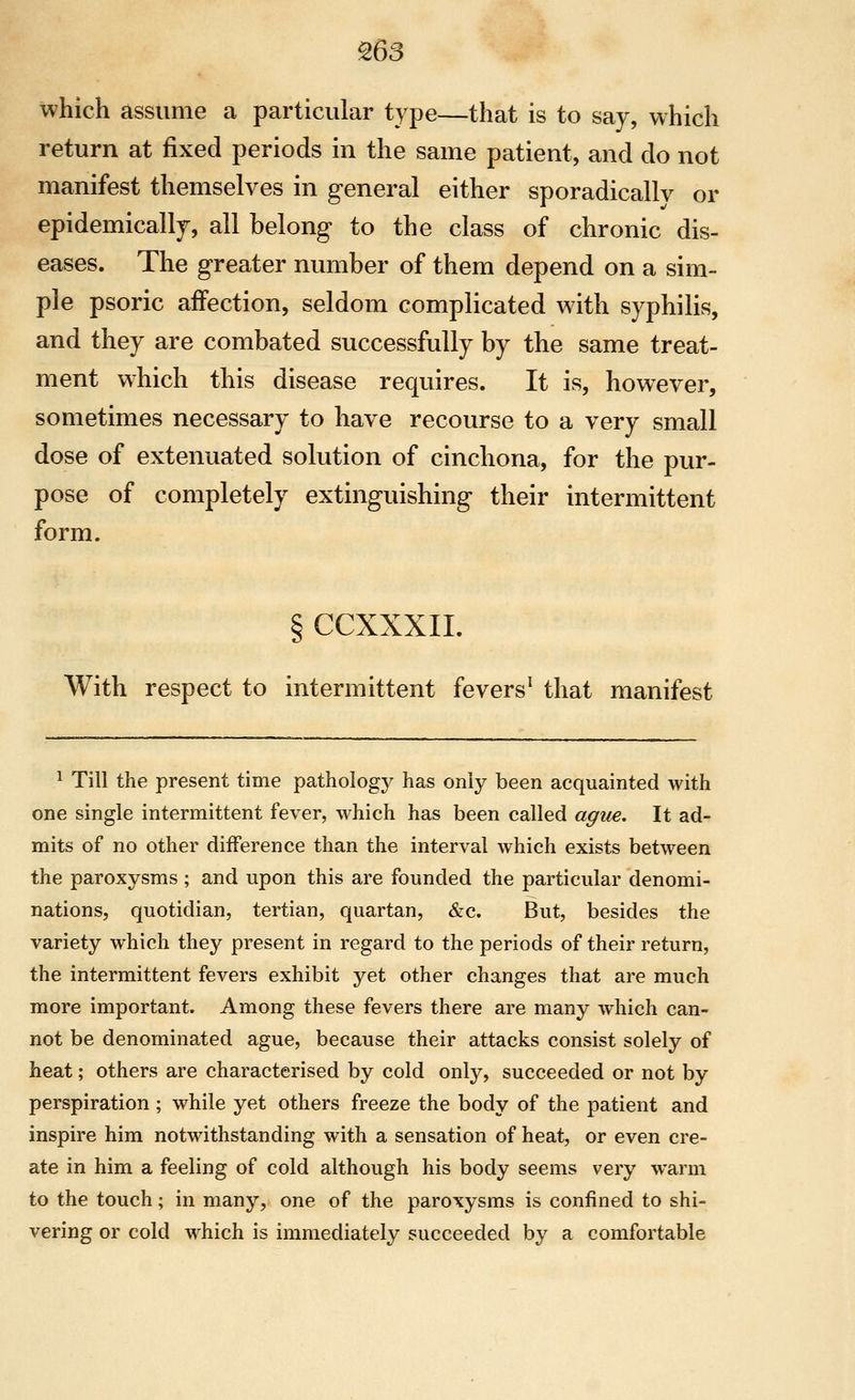 ^63 which assume a particular type—that is to say, which return at fixed periods in the same patient, and do not manifest themselves in general either sporadically or epidemically, all belong to the class of chronic dis- eases. The greater number of them depend on a sim- ple psoric affection, seldom complicated with syphilis, and they are combated successfully by the same treat- ment which this disease requires. It is, however, sometimes necessary to have recourse to a very small dose of extenuated solution of cinchona, for the pur- pose of completely extinguishing their intermittent form. § CCXXXII. With respect to intermittent fevers^ that manifest ^ Till the present time pathology has only been acquainted with one single intermittent fever, which has been called agfzie. It ad- mits of no other difference than the interval which exists between the paroxysms ; and upon this are founded the particular denomi- nations, quotidian, tertian, quartan, &c. But, besides the variety which they present in regard to the periods of their return, the intermittent fevers exhibit yet other changes that are much more important. Among these fevers there are many which can- not be denominated ague, because their attacks consist solely of heat; others are characterised by cold only, succeeded or not by perspiration ; while yet others freeze the body of the patient and inspire him notwithstanding with a sensation of heat, or even cre- ate in him a feeling of cold although his body seems very warm to the touch; in many, one of the paroxysms is confined to shi- vering or cold which is immediately succeeded by a comfortable