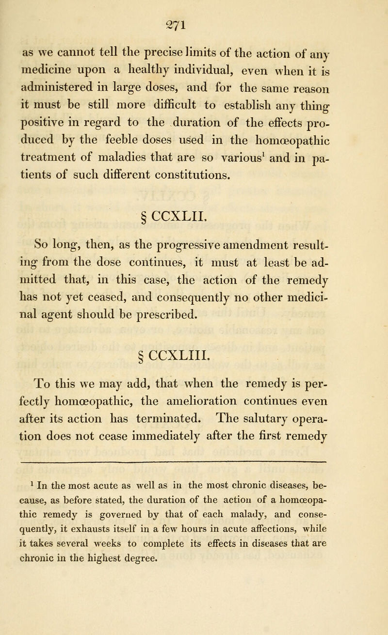 as we cannot tell the precise limits of the action of any medicine upon a healthy individual, even when it is administered in large doses, and for the same reason it must be still more difficult to establish any thing positive in regard to the duration of the effects pro- duced by the feeble doses used in the homoeopathic treatment of maladies that are so various^ and in pa- tients of such different constitutions. § CCXLIL So long, then, as the progressive amendment result- ing from the dose continues, it must at least be ad- mitted that, in this case, the action of the remedy has not yet ceased, and consequently no other medici- nal agent should be prescribed. §CCXLIII. To this we may add, that when the remedy is per- fectly homoeopathic, the amelioration continues even after its action has terminated. The salutary opera- tion does not cease immediately after the first remedy ^ In the most acute as well as in the most chronic diseases, be- cause, as before stated, the duration of the action of a homoeopa- thic remedy is governed by that of each malady, and conse- quently, it exhausts itself in a few hours in acute affections, while it takes several weeks to complete its effects in diseases that are chronic in the highest degree.