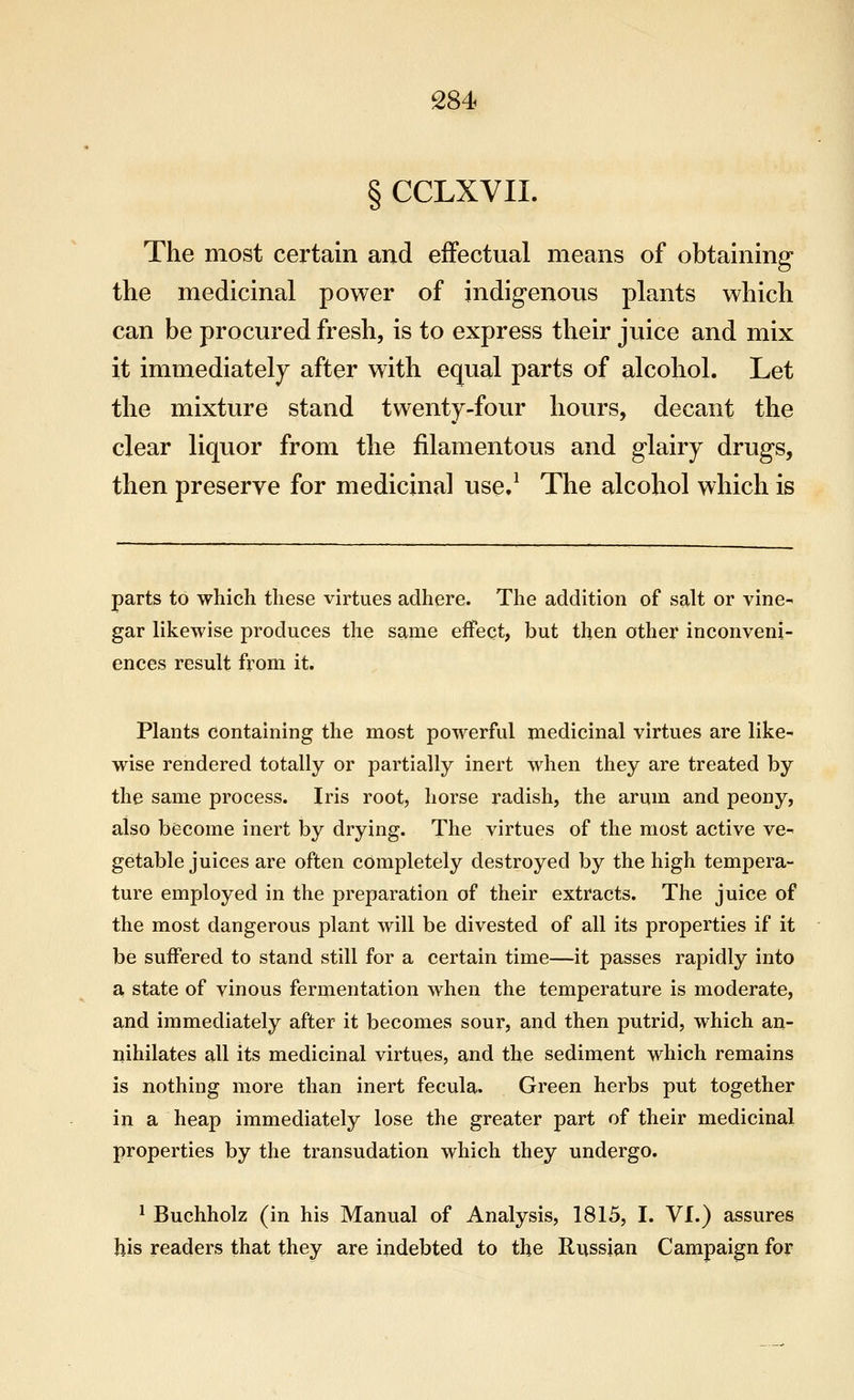 § CCLXVII. The most certain and effectual means of obtaining- the medicinal power of indigenous plants which can be procured fresh, is to express their juice and mix it immediately after with equal parts of alcohol. Let the mixture stand twenty-four hours, decant the clear liquor from the filamentous and glairy drugs, then preserve for medicinal use.^ The alcohol which is parts to which these virtues adhere. The addition of salt or vine- gar likewise produces the same effect, but then other inconveni- ences result from it. Plants containing the most powerful medicinal virtues are like- wise rendered totally or partially inert when they are treated by the same process. Iris root, horse radish, the arum and peony, also become inert by drying. The virtues of the most active ve- getable juices are often completely destroyed by the high tempera- ture employed in the preparation of their extracts. The juice of the most dangerous plant will be divested of all its properties if it be suffered to stand still for a certain time—it passes rapidly into a state of vinous fermentation when the temperature is moderate, and immediately after it becomes sour, and then putrid, which an- nihilates all its medicinal virtues, and the sediment which remains is nothing more than inert fecula. Green herbs put together in a heap immediately lose the greater part of their medicinal properties by the transudation which they undergo, ^ Buchholz (in his Manual of Analysis, 1815, I. VI.) assures his readers that they are indebted to the Russian Campaign for