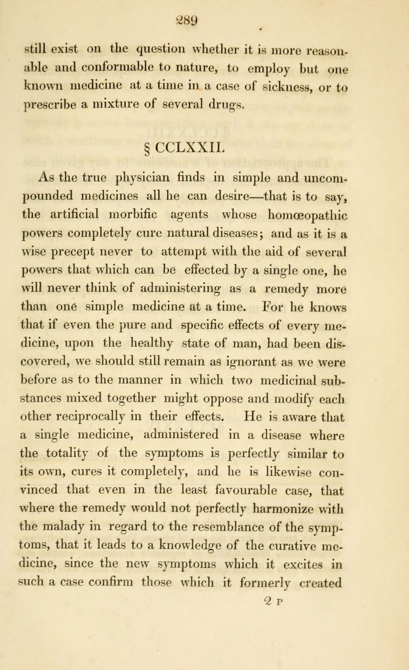 still exist on the question whether it is more reason- able and conformable to nature, to employ but one known medicine at a time in a case of sickness, or to prescribe a mixture of several drugs. § CCLXXIL As the true physician finds in simple and uncom- pounded medicines all he can desire—that is to say, the artificial morbific agents whose homoeopathic powers completely cure natural diseases j and as it is a wise precept never to attempt with the aid of several powers that which can be effected by a single one, he will never think of administering as a remedy more than one simple medicine at a time. For he knows that if even the pure and specific effects of every me* dicine, upon the healthy state of man, had been dis- covered, we should still remain as ignorant as we were before as to the manner in which two medicinal sub- stances mixed together might oppose and modify each other reciprocally in their effects. He is aware that a single medicine, administered in a disease where the totality of the symptoms is perfectly similar to its own, cures it completely, and he is likewise con- vinced that even in the least favourable case, that where the remedy would not perfectly harmonize with the malady in regard to the resemblance of the symp- toms, that it leads to a knowledge of the curative me- dicine, since the new symptoms which it excites in such a case confirm those which it formerly created 2 p