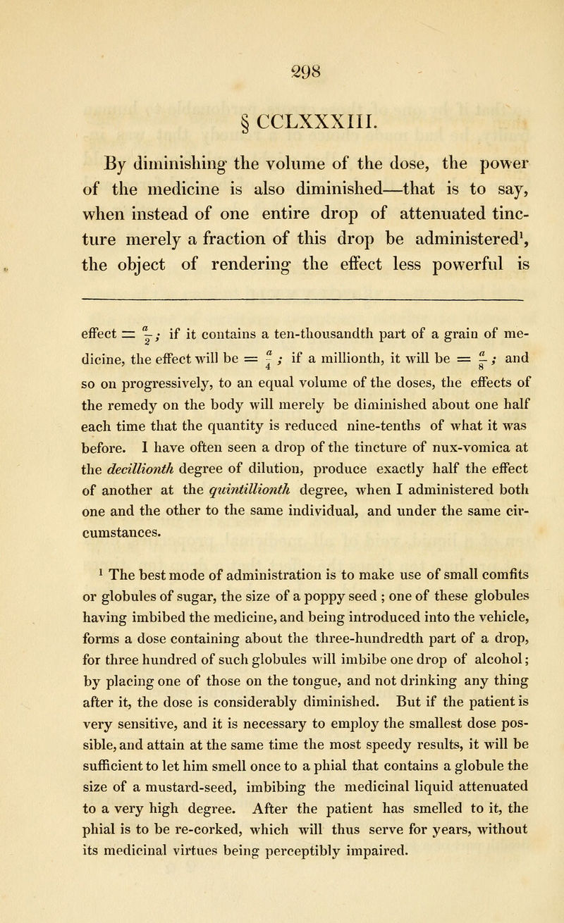 § CCLXXXIII. By diminishing the volume of the dose, the power of the medicine is also diminished—that is to say, when instead of one entire drop of attenuated tinc- ture merely a fraction of this drop be administered^ the object of rendering* the effect less powerful is effect = j; if it contains a ten-thousandth part of a grain of me- dicine, the effect will be = 7 ; if a millionth, it will be = ^ ; and '4 8 so on progressively, to an equal volume of the doses, the effects of the remedy on the body will merely be diminished about one half each time that the quantity is reduced nine-tenths of what it was before. 1 have often seen a drop of the tincture of nux-vomica at the decillionth degree of dilution, produce exactly half the effect of another at the quintillionih degree, when I administered both one and the other to the same individual, and under the same cir- cumstances. ^ The best mode of administration is to make use of small comfits or globules of sugar, the size of a poppy seed ; one of these globules having imbibed the medicine, and being introduced into the vehicle, forms a dose containing about the three-hundredth part of a drop, for three hundred of such globules will imbibe one drop of alcohol; by placing one of those on the tongue, and not drinking any thing after it, the dose is considerably diminished. But if the patient is very sensitive, and it is necessary to employ the smallest dose pos- sible, and attain at the same time the most speedy results, it will be sufficient to let him smell once to a phial that contains a globule the size of a mustard-seed, imbibing the medicinal liquid attenuated to a very high degree. After the patient has smelled to it, the phial is to be re-corked, which will thus serve for years, without its medicinal virtues being perceptibly impaired.