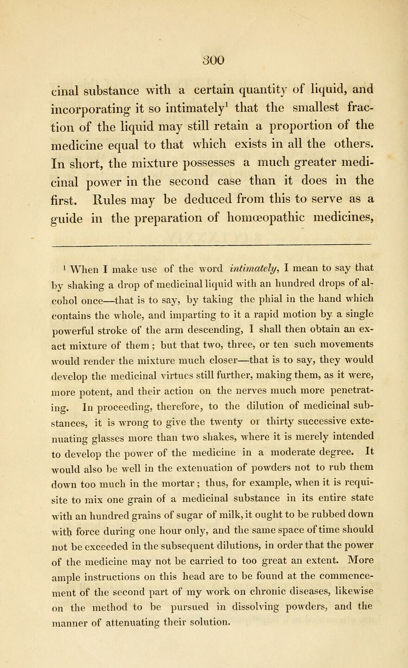 cinal substance witli a certain quantity of liquid, and incorporating it so intimately^ that the smallest frac- tion of the liquid may still retain a proportion of the medicine equal to that which exists in all the others. In short, the mixture possesses a much greater medi- cinal power in the second case than it does in the first. Rules may be deduced from this to serve as a guide in the preparation of homoeopathic medicines, ^ When I make use of the word intimately^ I mean to say that by shaking a drop of medicinal liquid with an hundred drops of al~ cohol once—that is to say, by taking the phial in the hand which contains the whole, and imparting to it a rapid motion by a single powerful stroke of the arm descending, I shall then obtain an ex- act mixture of them; but that two, three, or ten such movements would render the mixture much closer—that is to say, they would develop the medicinal virtues still further, making them, as it were, more potent, and their action on the nerves much more penetrat- ing. In proceeding, therefore, to the dilution of medicinal sub- stances, it is wrong to give the twenty or thirty successive exte- nuating glasses more than two shakes, where it is merely intended to develop the power of the medicine in a moderate degree. It would also be well in the extenuation of powders not to rub them down too much in the mortar ; thus, for example, when it is requi- site to mix one grain of a medicinal substance in its entire state with an hundred grains of sugar of milk, it ought to be rubbed down witb force during one hour only, and the same space of time should not be exceeded in the subsequent dilutions, in order that the power of the medicine may not be carried to too great an extent. More ample instructions on this head are to be found at the commence- ment of the second part of my work on chronic diseases, likewise on the method to be pursued in dissolving powders, and the manner of attenuating their solution.