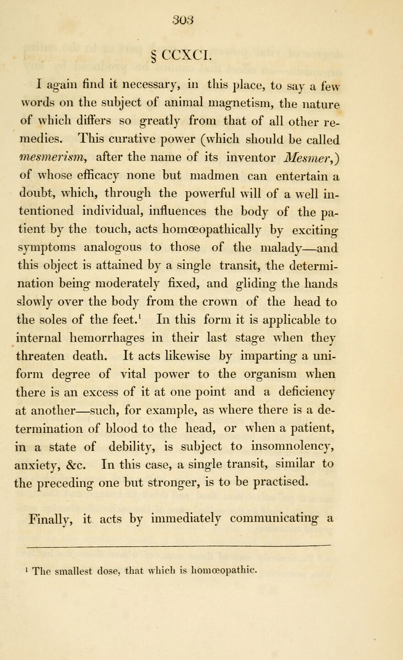 § CCXCI. I again find it necessary, in this place, to say a few- words on the subject of animal magnetism, the nature of which differs so greatly from that of all other re- medies. This curative power (which should be called mesmerism, after the name of its inventor 3Iesmer,) of w^hose efficacy none but madmen can entertain a doubt, which, through the powerful will of a well in- tentioned individual, influences the body of the pa- tient by the touch, acts homoeopathically by exciting symptoms analogous to those of the malady—and this object is attained by a single transit, the determi- nation being moderately fixed, and gliding the hands slowly over the body from the crown of the head to the soles of the feet J In this form it is applicable to internal hemorrhages in their last stage when they threaten death. It acts likewise by imparting a uni- form degree of vital power to the organism when there is an excess of it at one point and a deficiency at another—such, for example, as wliere there is a de- termination of blood to the head, or when a patient, in a state of debility, is subject to insomnolency, anxiety, &c. In this case, a single transit, similar to the preceding one but stronger, is to be practised. Finally, it acts by immediately communicating a The smallest dose, that which is homoeopathic.