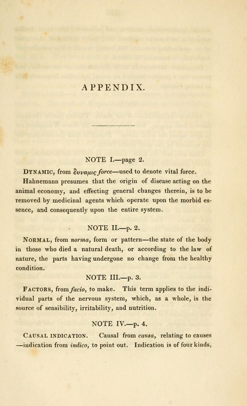 APPENDIX. NOTE I.~page 2. Dynamic, from ^wafxig force—used to denote vital force. Hahnemann presumes that the origin of disease acting on the animal economy, and effecting general changes therein, is to be removed by medicinal agents which operate upon the morbid es- sence, and consequently upon the entire system, NOTE II.—p. 2. Normal, from normaj form or pattern—the state of the body in those who died a natural death, or according to the law of nature, the parts having undergone no change from the healthy condition. NOTE III.—p. 3. Factors, from facio, to make. This term applies to the indi- vidual parts of the nervous system, which, as a whole, is the source of sensibility, irritability, and nutrition. NOTE IV.-—p. 4. Causal indication. Causal from causae relating to causes —indication from indicoy to point out. Indication is of four kinds,