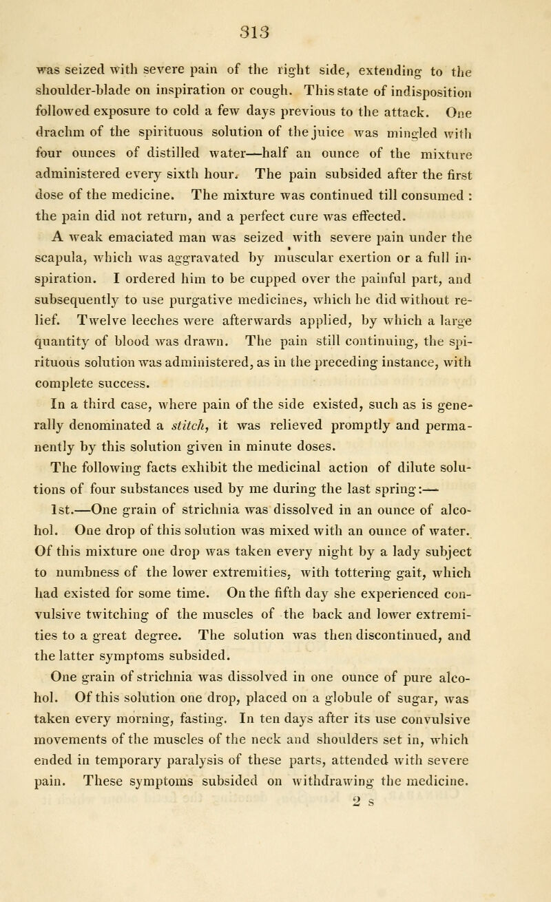 was seized with severe pain of the right side, extending to the shoulder-blade on inspiration or cough. This state of indisposition followed exposure to cold a few days previous to the attack. One drachm of the spirituous solution of the juice Avas mingled with four ounces of distilled water—half an ounce of the mixture administered every sixth hour. The pain subsided after the first dose of the medicine. The mixture was continued till consumed : the pain did not return, and a perfect cure was effected. A weak emaciated man was seized with severe pain under the scapula, which was aggravated by muscular exertion or a full in- spiration. I ordered him to be cupped over the painful part, and subsequently to use purgative medicines, which he did without re- lief. Twelve leeches were afterwards applied, by which a large quantity of blood was drawn. The pain still continuing, the spi- rituous solution was administered, as in the preceding instance, with complete success. In a third case, where pain of the side existed, such as is gene- rally denominated a stitch, it was relieved promptly and perma- nently by this solution given in minute doses. The following facts exhibit the medicinal action of dilute solu- tions of four substances used by me during the last spring :•^- 1st.—One grain of strichnia was dissolved in an ounce of alco- hol. One drop of this solution was mixed with an ounce of water. Of this mixture one drop was taken every night by a lady subject to numbness of the lower extremities, with tottering gait, which had existed for some time. On the fifth day she experienced con- vulsive twitching of the muscles of the back and lower extremi- ties to a great degree. The solution was then discontinued, and the latter symptoms subsided. One grain of strichnia was dissolved in one ounce of pure alco- hol. Of this solution one drop, placed on a globule of sugar, was taken every morning, fasting. In ten days after its use convulsive movements of the muscles of the neck and shoulders set in, which ended in temporary paralysis of these parts, attended with severe pain. These symptoms subsided on withdrawing the medicine.