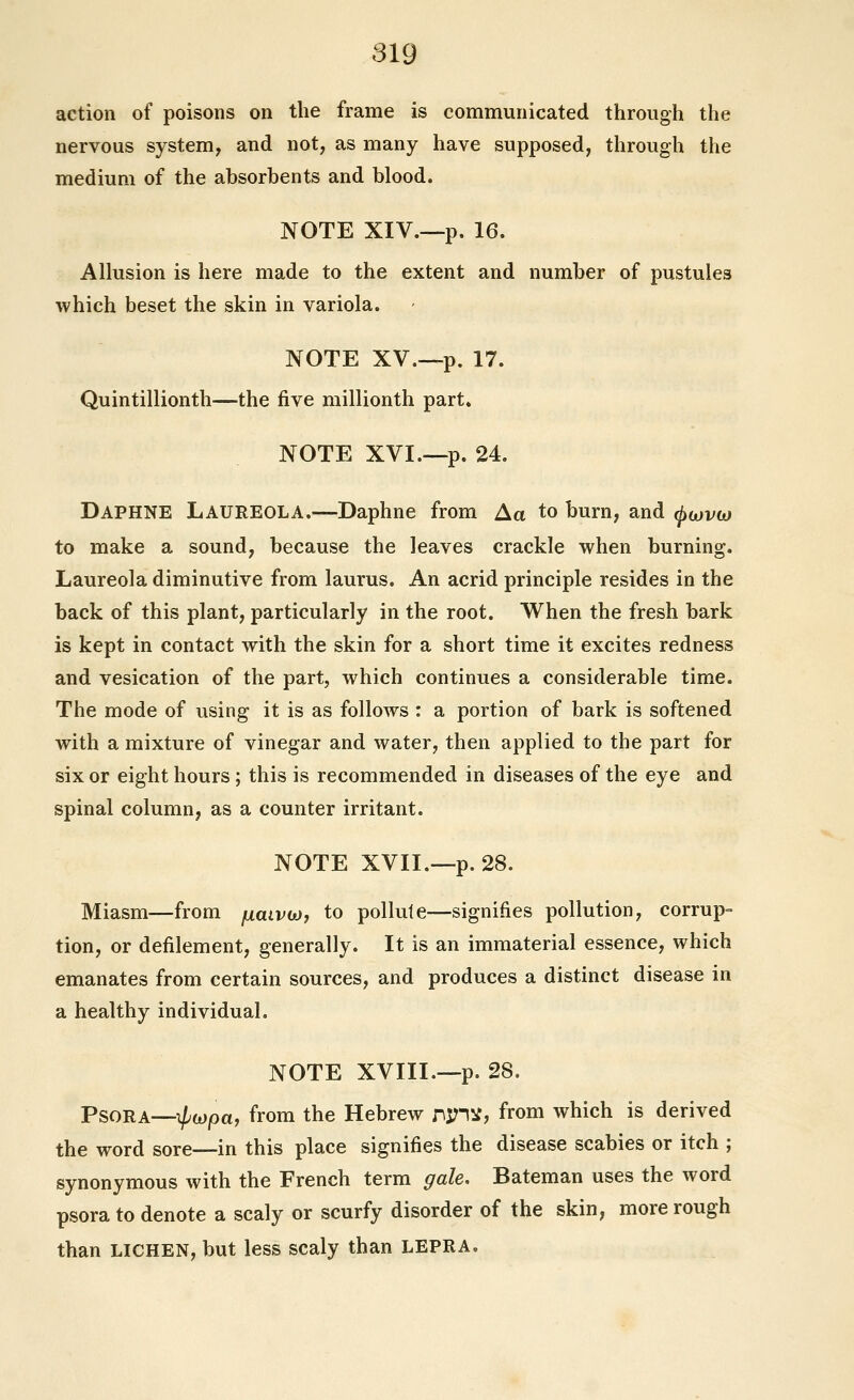 action of poisons on the frame is communicated through the nervous system, and not, as many have supposed, through the medium of the absorbents and blood. NOTE XIV.—p. 16. Allusion is here made to the extent and number of pustules ■which beset the skin in variola. NOTE XV.—p. 17. Quintillionth—the five millionth part. NOTE XVI.—p. 24. Daphne Laureola.—Daphne from Aa to bum, and ^ojvw to make a sound, because the leaves crackle when burning. Laureola diminutive from laurus. An acrid principle resides in the back of this plant, particularly in the root. When the fresh bark is kept in contact with the skin for a short time it excites redness and vesication of the part, which continues a considerable time. The mode of using it is as follows : a portion of bark is softened with a mixture of vinegar and water, then applied to the part for six or eight hours; this is recommended in diseases of the eye and spinal column, as a counter irritant. NOTE XVII.—p. 28. Miasm—from fxaivwj to pollute—signifies pollution, corrupt tion, or defilement, generally. It is an immaterial essence, which emanates from certain sources, and produces a distinct disease in a healthy individual. NOTE XVIII.—p. 28. Psora—^wpa, from the Hebrew r\:^l)i, from which is derived the word sore—in this place signifies the disease scabies or itch ; synonymous with the French term gale, Bateman uses the word psora to denote a scaly or scurfy disorder of the skin, more rough than LICHEN, but less scaly than LEPRA.