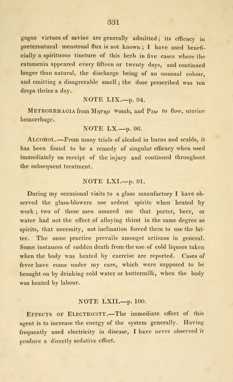 gogue virtues of savine are generally admitted; its efficacy in preternatural menstrual flux is not known ; I have used benefi- cially a spirituous tincture of this herb in five cases where the catamenia appeared every fifteen or twenty days, and continued longer than natural, the discharge being of an unusual colour, and emitting a disagreeable smell ; the dose prescribed was ten drops thrice a day. NOTE LIX.—p. 94. Metrorrhagia from Mi]rr?|0 womb, and Pco) to flow, uterine hemorrhage. NOTE LX.—p. 96. Alcohol.—From many trials of alcohol in burns and scalds, it has been found to be a remedy of singular eflicacy when used immediately on receipt of the injury and continued throughout the subsequent treatment. NOTE LXI.—p. 91. During my occasional visits to a glass manufactory I have ob- served the glass-blowers use ardent spirits when heated by work; two of these men assured me that porter, beer, or water had not the efl'ect of allaying thirst in the same degree as spirits, that necessity, not inclination forced them to use the lat- ter. The same practice prevails amongst artisans in general. Some instances of sudden death from the use of cold liquors taken when the body was heated by exercise are reported. Cases of fever have come under my care, which were supposed to be brought on by drinking cold water or buttermilk, when the body was heated by labour. NOTE LXII.—p. 100. Effects of Electricity.—The immediate efl'ect of this agent is to increase the energy of the system generally. Having frequently used electricity in disease, I have never observed it produce a directly sedative effect.