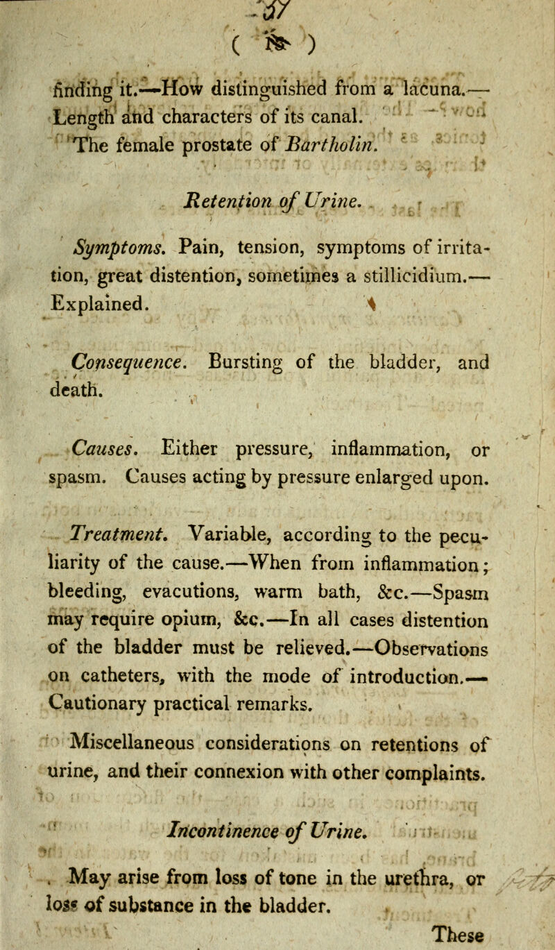 ■$7 ( % ) finding it.—How distinguished from a lacuna.— Length and characters of its canal. The female prostate of Bartholin. Retention of Urine. Symptoms. Pain, tension, symptoms of irrita- tion, great distention, sometimes a stillicidium.— Explained. 'A Consequence. Bursting of the bladder, and death. Causes. Either pressure, inflammation, or spasm. Causes acting by pressure enlarged upon. Treatment. Variable, according to the pecu- liarity of the cause.—When from inflammation; bleeding, evacutions, warm bath, &c.—Spasm may require opium, &c.—In all cases distention of the bladder must be relieved.—Observations on catheters, with the mode of introduction.— Cautionary practical remarks. \ Miscellaneous considerations on retentions of urine, and their connexion with other complaints. Incontinence of Urine. , May arise from loss of tone in the urethra, or log? q{ substance in the bladder. These