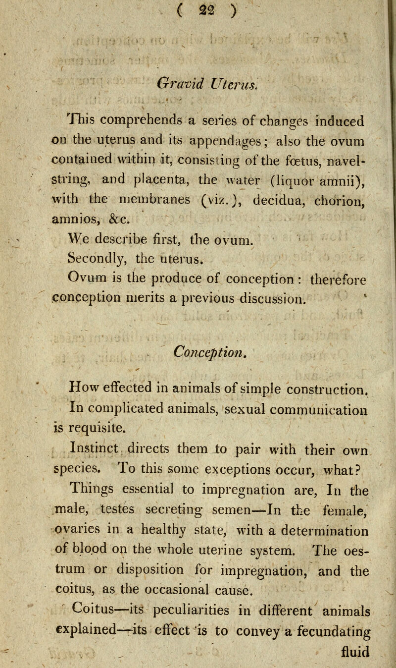 Gravid Uterus. This comprehends a series of changes induced on the uterus and its appendages; also the ovum contained within it, consisting of the foetus, navel- string, and placenta, the water (liquor amnii), with the membranes (viz.), decidua, chorion, amnios, &c. We describe first, the ovum. Secondly, the uterus. Ovum is the produce of conception : therefore conception merits a previous discussion. Conception. How effected in animals of simple construction. In complicated animals, sexual communication is requisite. Instinct directs them to pair with their own species. To this some exceptions occur, what? Things essential to impregnation are, In the male, testes secreting semen—-In the female, ovaries in a healthy state, with a determination of blood on the whole uterine system. The oes- trum or disposition for impregnation, and the coitus, as the occasional cause. Coitus—its peculiarities in different animals explained—its effect is to convey a fecundating fluid