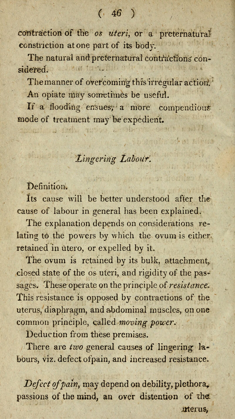 ( 40 ) contraction of the os uteri, or a preternatural constriction atone part of its body. The natural and preternatural contractions' con- Themanner of overcoming this irregular action1. An opiate may sometimes be useful. If a flooding ensuesy a more compendious mode of treatment may Wexpedierit. Lhigeririg Labour'. Definition^ Its cause will be better understood after the cause of labour in general has been explained. The explanation depends on considerations re- lating t6 the powers by which the ovum is either. retained in utero, or expelled by it. The ovum is retained by its bulk, attachment, closed state of the os uteri, and rigidity of the pas- sages. These operate on the principle of resistance. This resistance is opposed by contractions of the uterus, diaphragm, and abdominal muscles, on one common principle, called moving power. . Deduction from these premises. There are two general causes of lingering la* bburs, viz. defect of pain, and increased resistance* Defect of pain, may depend on debility, plethora^ passions of the mind, an over distention of ihei j*terus>