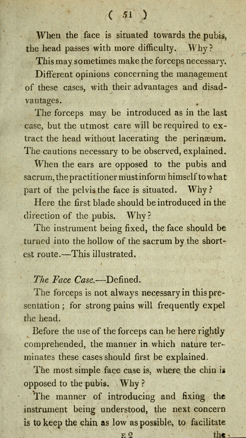 When the face is situated towards the pubis, the head passes with more difficulty. Why ? This may sometimes make the forceps necessaiy. Different opinions concerning the management of these cases, with their advantages and disad- vantages. The forceps may be introduced as in the last case, but the utmost care will be required to ex- tract the head without lacerating the perina3um. The cautions necessary to be observed, explained. When the ears are opposed to the pubis and sacrum, the practitioner must inform himself to what part of the pelvis the face is situated. Why? Here the first blade should be introduced in the direction of the pubis. Why? The instrument being fixed, the face should be turned into the hollow of the sacrum by the short- est route.-—This illustrated. The Face Case.—Defined. The forceps is not always necessary in this pre- sentation ; for strong pains will frequently expel the head. Before the use of the forceps can be here rightly comprehended, the manner in which nature ter- minates these cases should first be explained. The most simple face case is, where the chin is opposed to the pubis. Wiry ? The manner of introducing and fixing the instrument being understood, the next concern is to keep the chin as low as possible, to facilitate e 2 the