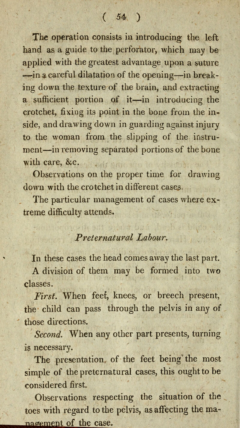 The operation consists in introducing the left hand as a guide to the perforator, which may be applied with the greatest advantage upon a suture —in a careful dilatation of the opening—in break- ing down the texture of the brain, and extracting a sufficient portion of it—in introducing the crotchet, fixing its point in the bone from the in- side, and drawing down in guarding against injury to the woman from the slipping of the instru- ment—in removing separated portions of the bone with care, &c. Observations on the proper time for drawing down with the crotchet in different cases. The particular management of cases where ex- treme difficulty attends. Preternatural Labour. In these cases the head comes away the last part. A division of them may be formed into two classes. First. When feef, knees, or breech present, the child can pass through the pelvis in any of those directions. Second. When any other part presents, turning is necessary. The presentation, of the feet being' the most simple of the preternatural cases, this ought to be considered first. Observations respecting the situation of the toes with regard to the pelvis, as affecting the ma- ma cement of the case.