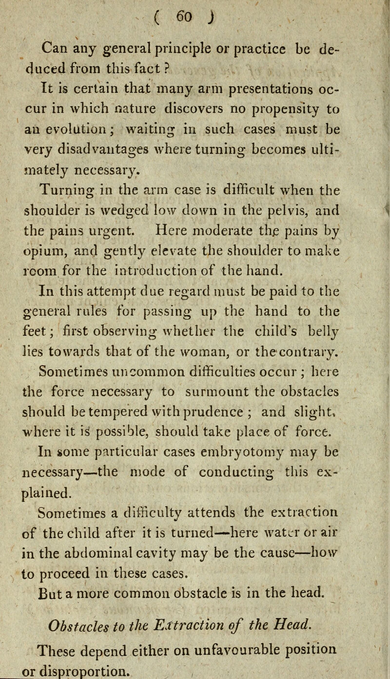 Can any general principle or practice be de- duced from this fact ? It is certain that many arm presentations oc- cur in which nature discovers no propensity to an evolution; waiting in such cases must be very disadvantages where turning becomes ulti- mately necessary. Turning in the arm case is difficult when the shoulder is wedged low down in the pelvis, and the pains urgent. Here moderate the pains by opium, and gently elevate the shoulder to make room for the introduction of the hand. In this attempt due regard must be paid to the general rules for passing up the hand to the feet; first observing whether the child's belly lies towards that of the woman, or the contrary. Sometimes uncommon difficulties occur ; here the force necessary to surmount the obstacles should be tempered with prudence ; and slight* where it is possible, should take place of force. In some particular cases embryotomy may be necessary—the mode of conducting this ex- plained. Sometimes a difficulty attends the extraction of the child after it is turned—here watirr or air in the abdominal cavity may be the cause—how to proceed in these cases. But a more common obstacle is in the head. Obstacles to the Extraction of the Head. These depend either on unfavourable position or disproportion.