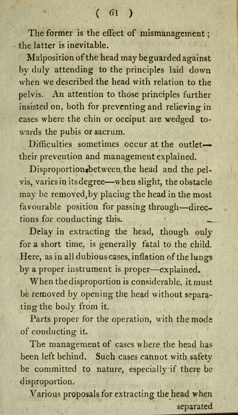 The former is the effect of mismanagement; the latter is inevitable. Malposition of the head may be guarded against by duly attending to the principles laid down when we described the head with relation to the pelvis. An attention to those principles further insisted on, both for preventing and relieving in cases where the chin or occiput are wedged to- wards the pubis or sacrum. Difficulties sometimes occur at the outlet— their prevention and management explained. Disproportionfbetween the head and the pel- vis, varies in its degree—when slight, the obstacle may be removed.by placing the head in the most favourable position for passing through—direc- tions for conducting this. \ ^ Delay in extracting the head, though only for a short time, is generally fatal to the child. Here, as in all dubious cases, inflation of the lungs by a proper instrument is proper—explained. When the disproportion is considerable, it must be removed by opening the head without separa- ting the body from it. Parts proper for the operation, with the mode of conducting it. The management of cases where the head has been left behind. Such cases cannot with, safety be committed to nature, especially if there be disproportion. Various proposals for extracting the head when separated