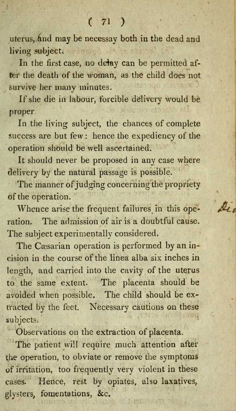 uterus, and may be necessay both in the dead and living subject. In the first case, no delay can be permitted af- ter the death of the woman, as the child does not survive her many minutes. If she die in labour, forcible delivery would be proper In the living subject, the chances of complete success are but few : hence the expediency of the operation should be well ascertained. It should never be proposed in any case where delivery by the natural passage is possible. The manner of judging concerning the propriety of the operation. Whence arise the frequent failures in this ope- ration. The admission of air is a doubtful cause. The subject experimentally considered. The Caesarian operation is performed by an in- cision in the course of the linea alba six inches in length, and carried into the cavity of the uterus to the same extent. The placenta should be avoided when possible. The child should be ex- tracted by the feet. Necessary cautions on these subjects. Observations on the extraction of placenta. The patient will require much attention after the operation, to obviate or remove the symptoms of irritation, too frequently very violent in these cases. Hence, rest by opiates, also laxatives, glysters, fomentations, &c.