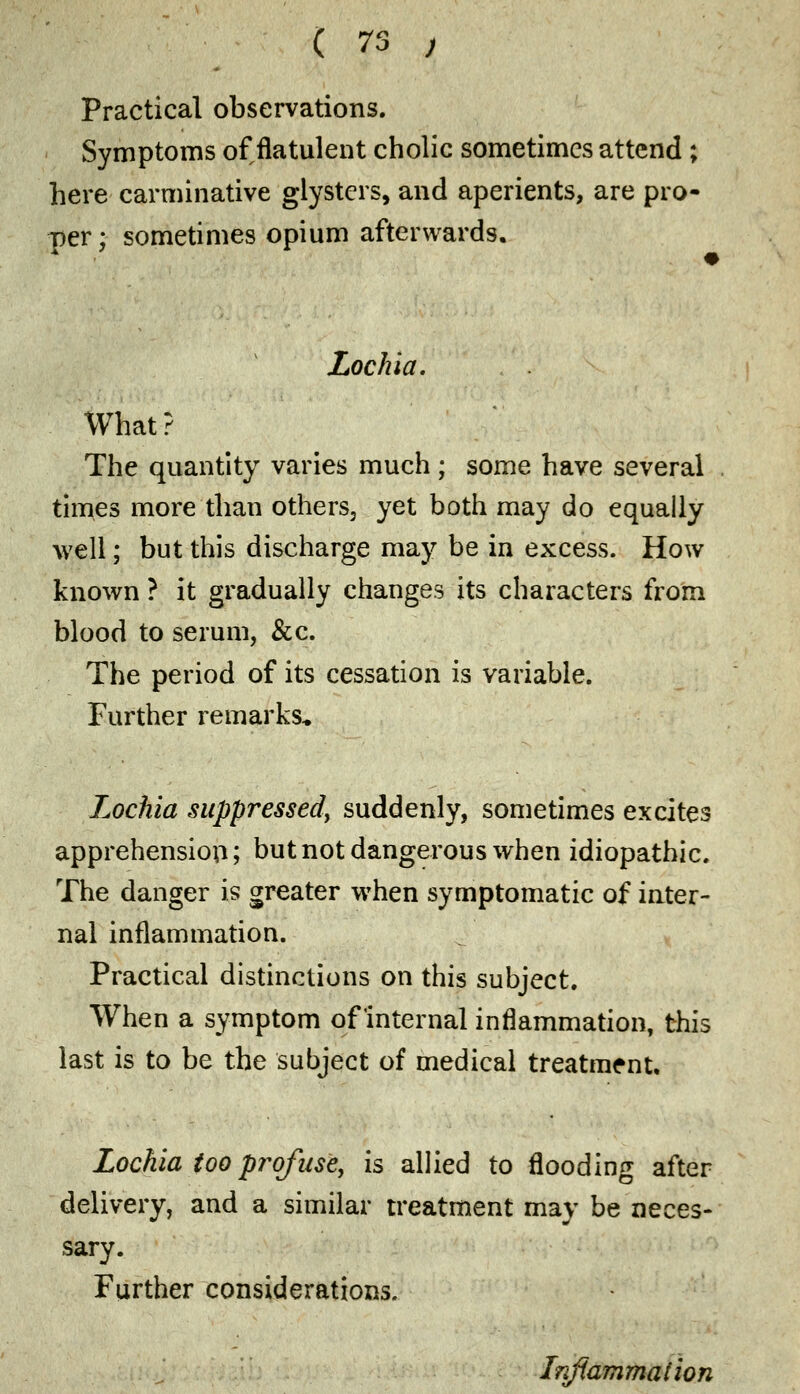 Practical observations. Symptoms of flatulent cholic sometimes attend ; here carminative glysters, and aperients, are pro- per; sometimes opium afterwards. Lochia. What? The quantity varies much ; some have several times more than others3 yet both may do equally well; but this discharge may be in excess. How known ? it gradually changes its characters from blood to serum, &c. The period of its cessation is variable. Further remarks* Lochia suppressed, suddenly, sometimes excites apprehension; but not dangerous when idiopathic. The danger is greater when symptomatic of inter- nal inflammation. Practical distinctions on this subject. When a symptom of internal inflammation, this last is to be the subject of medical treatment. Lochia too profuse, is allied to flooding after delivery, and a similar treatment may be neces- sary. Further considerations. Inflammation