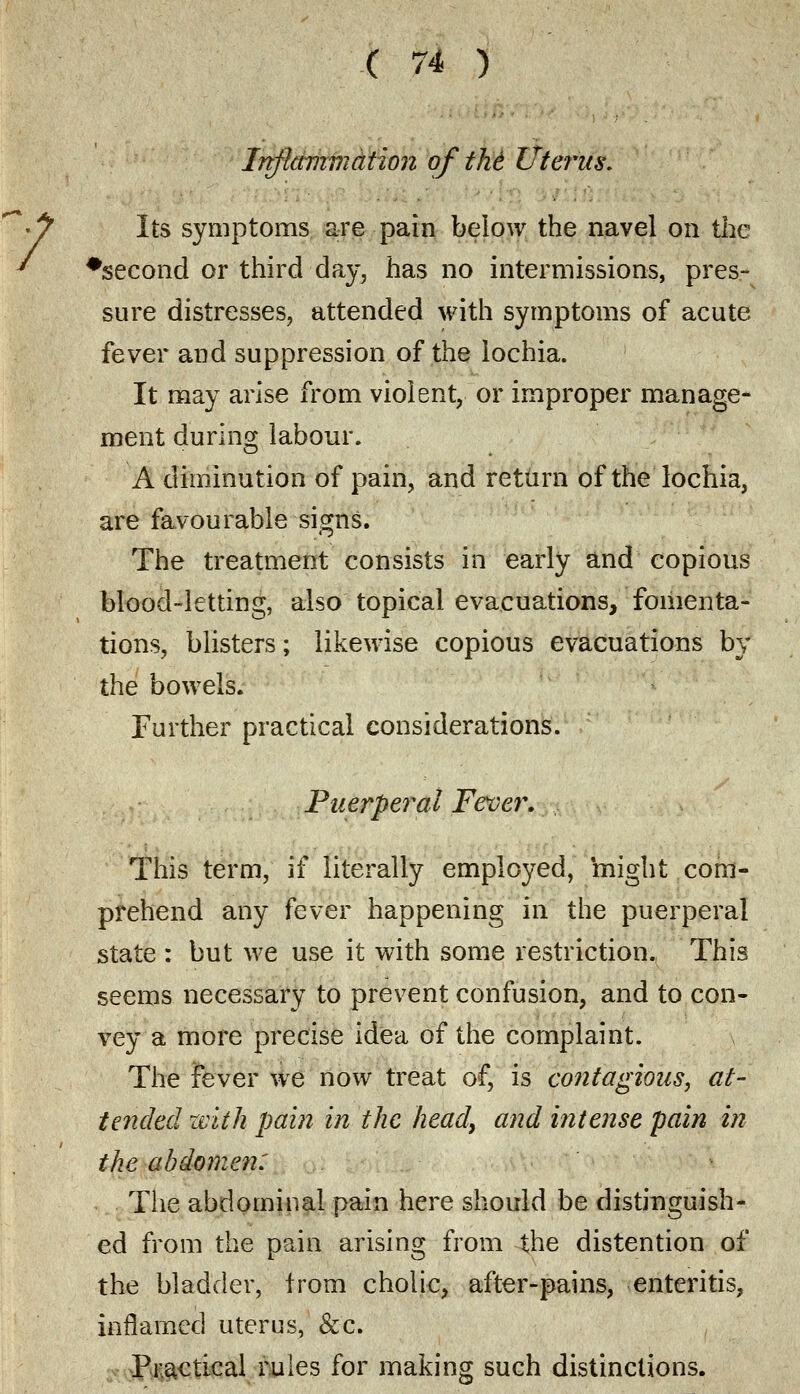 Inflammation of thi Uterus. Its symptoms are pain below the navel on the ♦second or third day, has no intermissions, pres- sure distresses, attended with symptoms of acute fever and suppression of the lochia. It may arise from violent, or improper manage* ment during labour. A diminution of pain, and return of the lochia, are favourable signs. The treatment consists in early and copious blood-letting, also topical evacuations, fomenta- tions, blisters; likewise copious evacuations by the bowels. Further practical considerations. Puerperal Fever. This term, if literally employed, might com- prehend any fever happening in the puerperal state : but we use it with some restriction. This seems necessary to prevent confusion, and to con- vey a more precise idea of the complaint. The fever we now treat of, is contagious, at- tended with pain in the heady and intense pain in the abdomen: The abdominal pain here should be distinguish- ed from the pain arising from the distention of the bladder, from cholic, after-pains, enteritis, inflamed uterus, &c. Practical rules for making such distinctions.