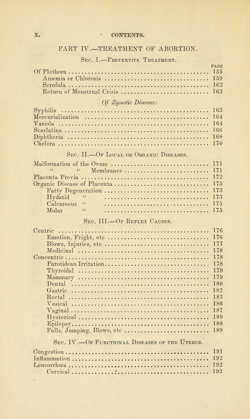 PAET lY.—TREATMENT OF ABORTION. Sec. I.—Preventive Treatment, PAGE Of Plethora 155 Anaemia or Chlorosis 159 Scrofula 162 Return of Menstrual Crisis 162 Of Zymotic Diseases: Syphilis 163 Mercurialization 164 Variola' 164 Scarlatina 166 Diphtheria 168 Cholera -. 170 Sec-II.—Of Local or Organic Diseases. Malformation of the Ovum 171   Membranes 171 Placenta Previa 172 Organic Disease of Placenta 173 Fatty Degeneration 173 Hydatid  173 Calcareous  ■ 175 Molar  175 Sec. III.—Of Reflex Causes. Centric ' 176 Emotion, Fright, etc 176 Blows, Injuries, etc 177 Medicinal 178 Concentric 178 Parotidean Irritation : 178 Thyroidal 179 Mammary 179 Dental 180 Gastric 182 Rectal 183 Vesical 186 Vaginal 187 Hysterical 189 Epilepsy 189 Falls, Jumping, Blows, etc 189 Sec. IV.—Of Functional Diseases op the Uterus. Congestion 191 Inflammation 192 Leucorrhcea 192 Cervical : 192