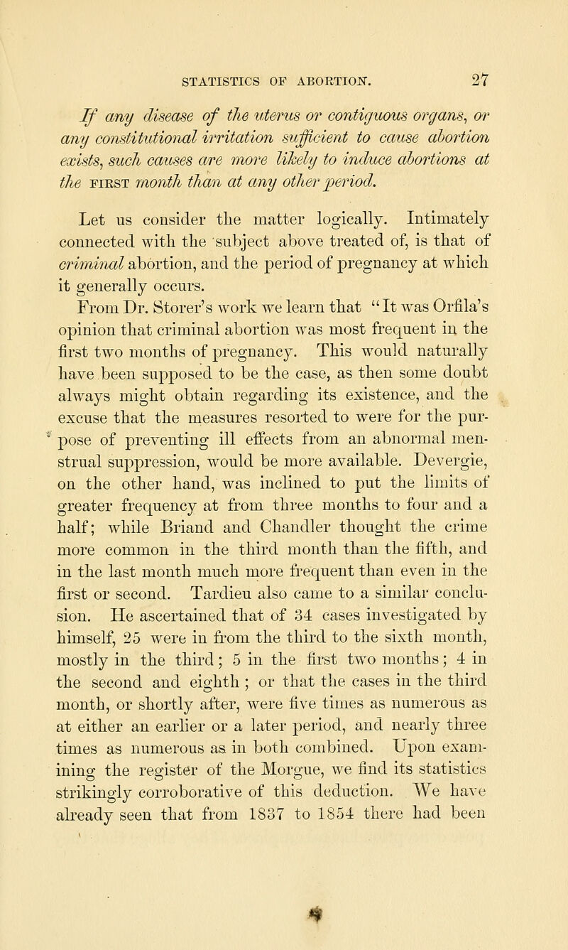 If any disease of the uterus or contiguous organs^ or any constitutional irritation sufficient to cause abortion exists, such causes a/re more likely to induce abortions at the FIRST month than at any other period. Let us consider tlie matter logically. Intimately connected with tlie subject above treated of, is that of criminal abortion, and the period of pregnancy at which it generally occurs. From Dr. Storer's work we learn that It was Orfila's opinion that criminal abortion was most frequent in the first two months of pregnancy. This would naturally have been supposed to be the case, as then some doubt always might obtain regarding its existence, and the excuse that the measures resorted to were for the pur- pose of preventing ill effects from an abnormal men- strual suppression, would be more available. Devergie, on the other hand, was inclined to put the limits of greater frequency at from three months to four and a half; while Briand and Chandler thought the crime more common in the third month than the fifth, and in the last month much more frequent than even in the first or second. Tardieu also came to a similar conclu- sion. He ascertained that of 34 cases investigated by himself, 25 were in from the third to the sixth month, mostly in the third; 5 in the first two months; 4 in the second and eighth ; or that the cases in the third month, or shortly after, were five times as numerous as at either an earlier or a later period, and nearly three times as numerous as in both combined. Upon exam- ining the register of the Morgue, we find its statistics strikingly corroborative of this deduction. We have already seen that from 1837 to 1854 there had been