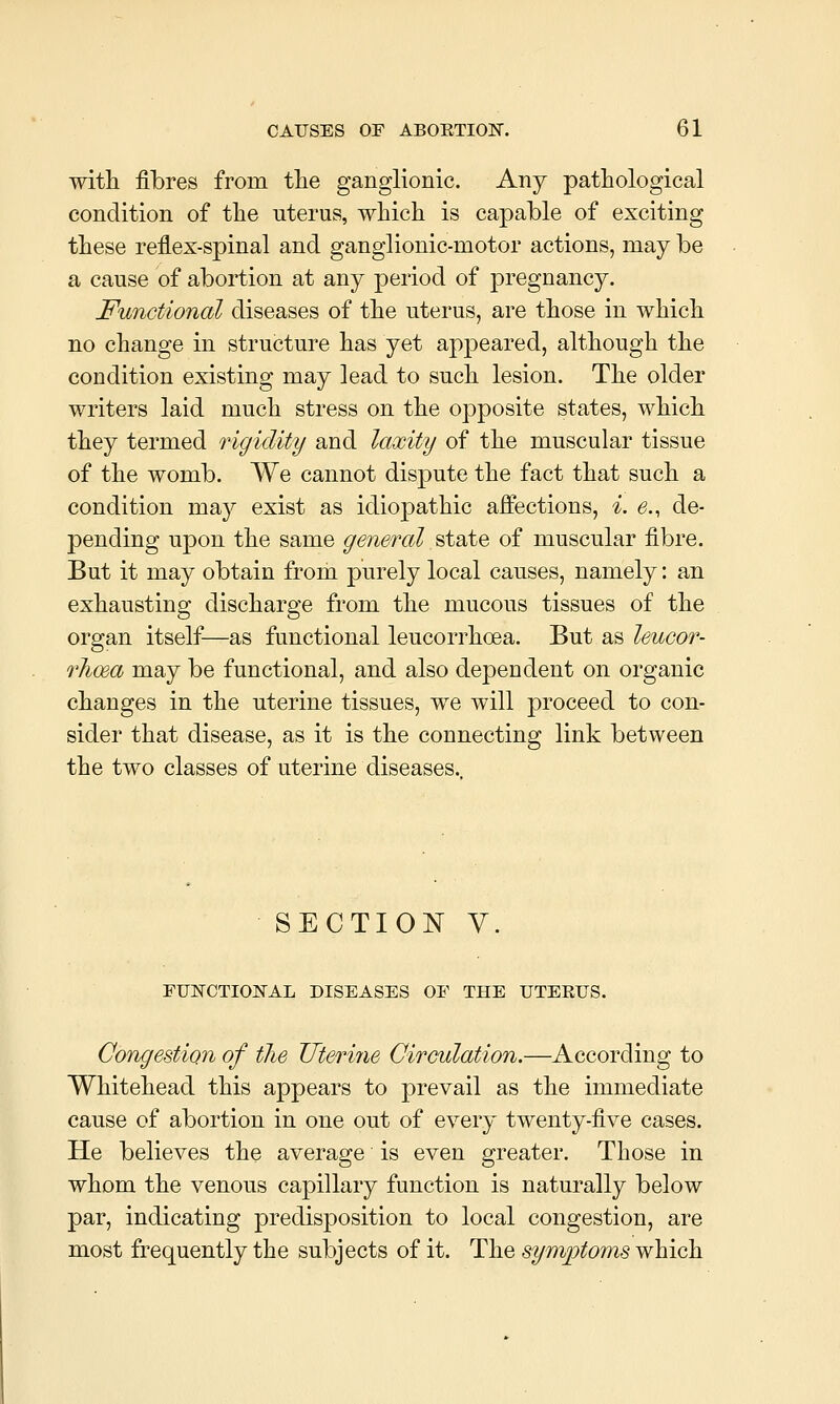 witli fibres from the ganglionic. Any pathological condition of the uterus, which is capable of exciting these reflex-spinal and ganglionic-motor actions, may be a cause of abortion at any period of pregnancy. Functional diseases of the uterus, are those in which no change in structure has yet appeared, although the condition existing may lead to such lesion. The older writers laid much stress on the opposite states, which they termed rigidity and laxity of the muscular tissue of the womb. We cannot dispute the fact that such a condition may exist as idiopathic affections, i. e., de- pending upon the same general state of muscular fibre. But it may obtain from purely local causes, namely: an exhausting discharge from the mucous tissues of the organ itself—as functional leucorrhoea. But as leucor- 7'Jioea may be functional, and also dependent on organic changes in the uterine tissues, we will proceed to con- sider that disease, as it is the connecting link between the two classes of uterine diseases. SECTION y. FUNCTIONAL DISEASES OF THE UTERUS. Congestion of tlie Uteri7ie Circulation.—According to Whitehead this appears to prevail as the immediate cause of abortion in one out of every twenty-five cases. He believes the average is even greater. Those in whom the venous capillary function is naturally below par, indicating predisposition to local congestion, are most frequently the subjects of it. The symptoms which
