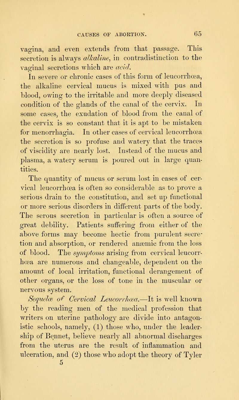 vagina, and even extends from that passage. This secretion is always cdhaline^ in contradistinction to the vaginal secretions which are acid. In severe or chronic cases of this form of lencorrhcea, the alkaline cervical mucus is mixed with pus and blood, owing to the irritable and more deeply diseased condition of the glands of the canal of the cervix. In some cases, the exudation of blood from the canal of the cervix is so constant that it is apt to be mistaken for menorrhagia. In other cases of cervical lencorrhcea the secretion is so profuse and watery that the traces of viscidity are nearly lost. Instead of the mucus and plasma, a watery serum is poured out in large quan- tities. The quantity of mucus or serum lost in cases of cer- vical leucorrhoea is often so considerable as to prove a serious drain to the constitution, and set up functional or more serious disorders in different parts of the body. The serous secretion in particular is often a source of great debility. Patients suffering from either of the above forms may become hectic from purulent secre- tion and absorption, or rendered anaemic from the loss of blood. The symptoms arising from cervical leucorr- hoea are numerous and changeable, dependent on the amount of local irritation, functional derangement of other organs, or the loss of tone in the muscular or nervous system. Sequelce o'f Cervical Leucorrlioea.—It is well known by the reading men of the medical profession that writers on uterine pathology are divide into antagon- istic schools, namely, (1) those who, under the leader- ship of Bennet, believe nearly all abnormal discharges from the uterus are the result of inflammation and ulceration, and (2) those who adopt the theory of Tyler