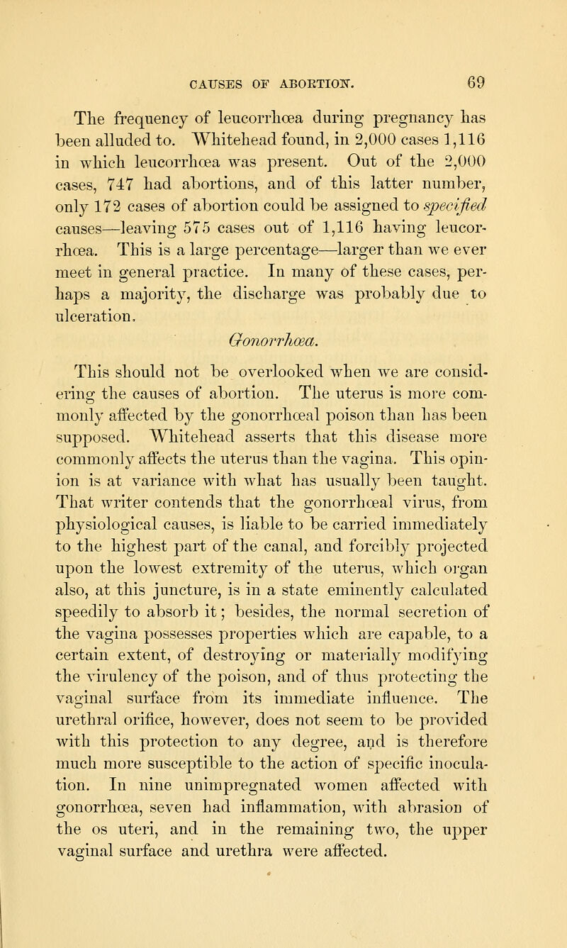 The frequency of leucorrlioea during pregnancy has been alluded to. Whitehead found, in 2,000 cases 1,116 in which leucorrhoea was present. Out of the 2,000 cases, 747 had abortions, and of this latter number, only 172 cases of abortion could be assigned to specified causes—leaving 575 cases out of 1,116 having leucor- rhoea. This is a large percentage—larger than we ever meet in general practice. In many of these cases, per- haps a majority, the discharge was probably due to ulceration, Gonorrhosa. This should not be overlooked when we are consid- ering the causes of abortion. The uterus is more com- monly affected by the gonorrhoeal poison than has been supposed. Whitehead asserts that this disease more commonly affects the uterus than the vagina. This opin- ion is at variance with what has usually been taught. That writer contends that the gonorrhoeal virus, from physiological causes, is liable to be carried immediately to the highest paii; of the canal, and forcibly projected upon the lowest extremity of the uterus, which organ also, at this juncture, is in a state eminently calculated speedily to absorb it; besides, the normal secretion of the vagina possesses properties which are capable, to a certain extent, of destroying or materially modifying the virulency of the poison, and of thus protecting the vaoinal surface from its immediate influence. The urethral orifice, however, does not seem to be provided with this protection to any degree, and is therefore much more susceptible to the action of specific inocula- tion. In nine unimpregnated women affected with gonorrhoea, seven had inflammation, with abrasion of the OS uteri, and in the remaining two, the upper vaginal surface and urethra were affected.