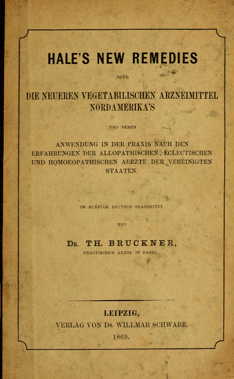 —V, HALE'S NEW REMEDIES OPER DIE NEÜEEEN VEGETABILISCHEN ARZNEIMITTEL NOEDAMEEIKA'S r>T> DERE\ ANWENDUNG IN DER PRAXIS NACH DEN ERFAHRUNGEN DER ALLOPATHISCHEN, ECLECTISCHEN UND HOMOEOPATHISCHEN AERZTE DER VEREINIGTEN STAATEN. IM AUSZÜGE DEUTSCH BEARBEITET VON Dr. TH. BRÜCKNER, PRACTISCHEM ARZTE IX BASEL. LEIPZIG, VERLAG VON Dr. WILLMAR SCHWABE. 1869.