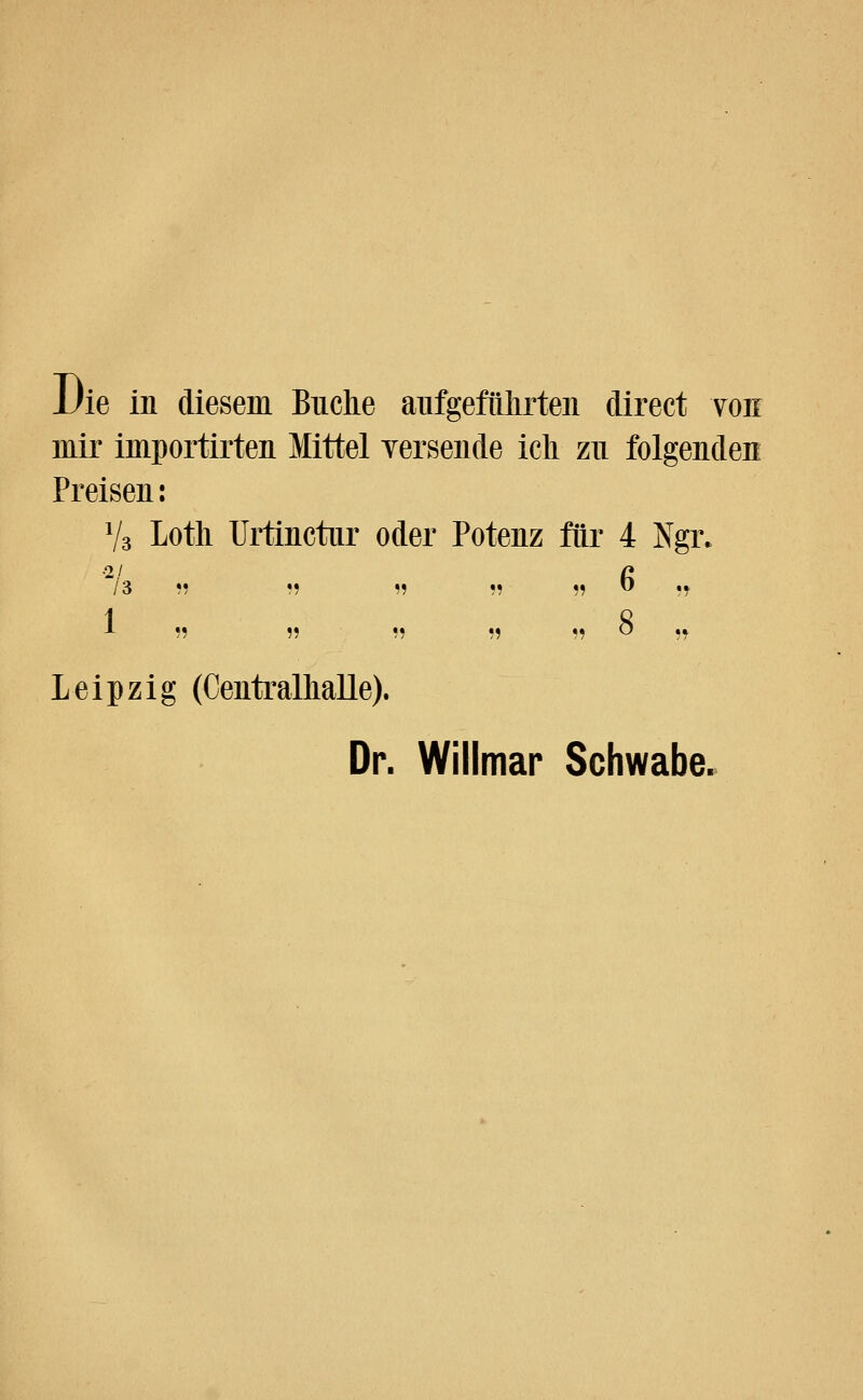 Die in diesem Buclie aiifgefillirteii direct von mir importirten Mittel Yersende icli zu folgenden Preisen: V3 Loth Urtinctnr oder Potenz für 4 Ngr. ■2/ f} /3 •? !? ?? •? !? '^ *r J- 5? ?? ?? ?? 1? ö .^ Leipzig (Centralhalle). Dr. Wiilmar Schwabe.