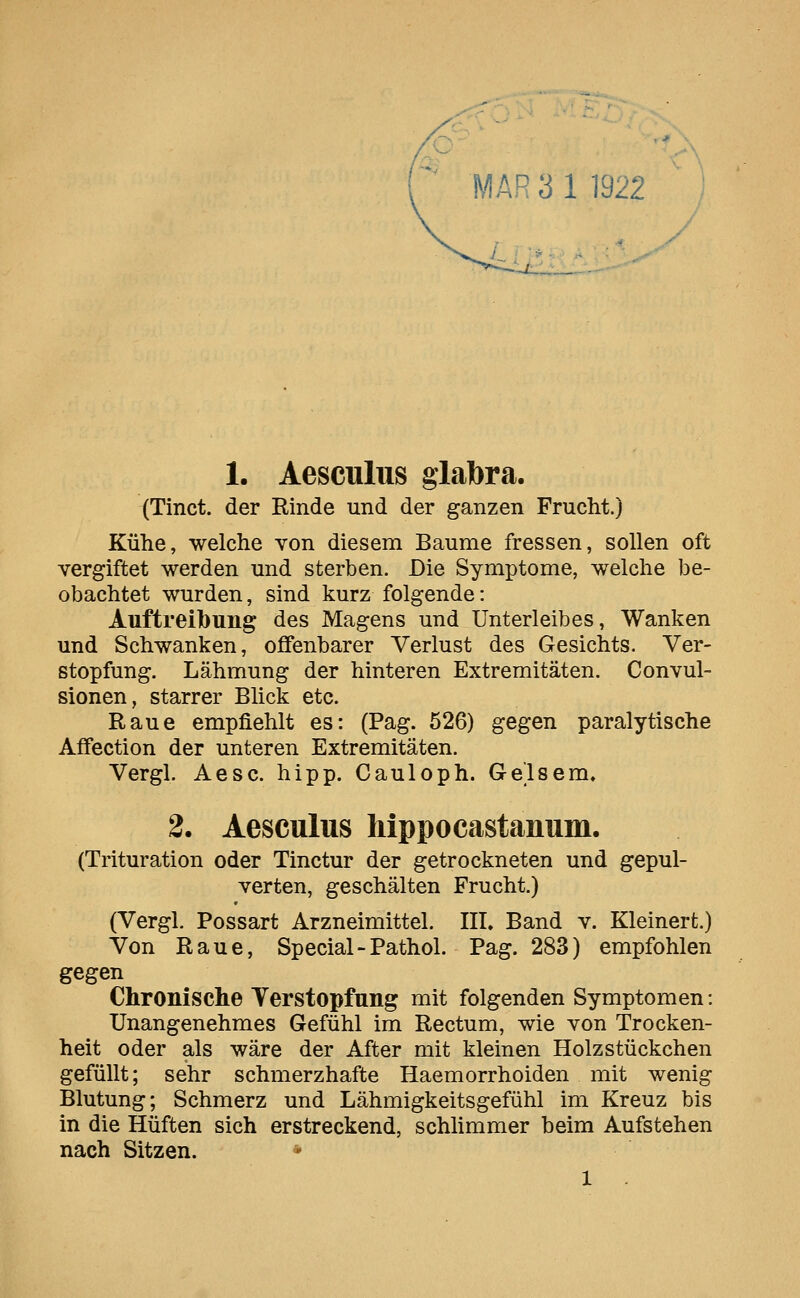 1. Aesculus glabra. (Tinct. der Rinde und der ganzen Frucht.) Kühe, welche von diesem Baume fressen, sollen oft vergiftet werden und sterben. Die Symptome, welche be- obachtet wurden, sind kurz folgende: Auftreibung des Magens und Unterleibes, Wanken und Schwanken, offenbarer Verlust des Gesichts. Ver- stopfung. Lähmung der hinteren Extremitäten. Convul- sionen, starrer Blick etc. Raue empfiehlt es: (Pag. 526) gegen paralytische Affection der unteren Extremitäten. Vergl. Aesc. hipp. Cauloph. Gelsem, 2. Aesculus hippocastanum. (Trituration oder Tinctur der getrockneten und gepul- verten, geschälten Frucht.) (Vergl. Possart Arzneimittel. III. Band v. Kleinert.) Von Raue, Special-Pathol. Pag. 283) empfohlen gegen Chronische Verstopfung mit folgenden Symptomen: Unangenehmes Gefühl im Rectum, wie von Trocken- heit oder als wäre der After mit kleinen Holzstückchen gefüllt; sehr schmerzhafte Haemorrhoiden mit wenig Blutung; Schmerz und Lähmigkeitsgefühl im Kreuz bis in die Hüften sich erstreckend, schlimmer beim Aufstehen nach Sitzen. 1