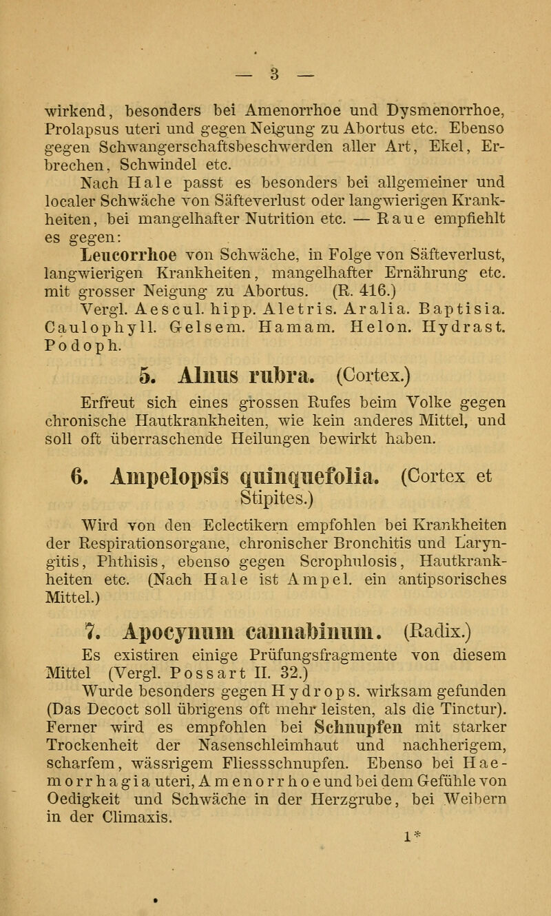 wirkend, besonders bei Amenorrhoe und Dysmenorrhoe, Prolapsus uteri und gegen Neig'ung zu Abortus etc. Ebenso gegen Schwangerschaftsbeschwerden aller Art, Ekel, Er- brechen, Schwindel etc. Nach Haie passt es besonders bei allgemeiner und localer Schwäche Yon Säfteverlust oder langwierigen Krank- heiten, bei mangelhafter Nutrition etc. — Raue empfiehlt es gegen: Leucorrhoe von Schwäche, in Folge von Säfteverlust, langwierigen Krankheiten, mangelhafter Ernährung etc. mit grosser Neigung zu Abortus. (R. 416.) Vergl. Aescul. hipp. Aletris. Aralia. Baptisia. Caulophyll. Gelsem. Hamam. Helon. Hydra st. Podoph. 6. Alims rubra. (Cortex.) Erfreut sich eines grossen Rufes beim Volke gegen chronische Hautkrankheiten, wie kein anderes Mittel, und soll oft überraschende Heilungen bewirkt haben. 6. Ampelopsis qiiinqiiefolia. (Cortex et Stipites.) Wird von den Eclectikern empfohlen bei Krankheiten der RespirationsOrgane, chronischer Bronchitis und Laryn- gitis, Phthisis, ebenso gegen Scrophulosis, Hautkrank- heiten etc. (Nach Haie ist Ampel, ein antipsorisches Mittel.) '1. Apocymiiii caimabiimm. (Hadix.) Es existiren einige Prüfungsfragmente von diesem Mittel (Vergl. Possart H. 32.) Wurde besonders gegen Hydrops, wirksam gefunden (Das Decoct soll übrigens oft mehr leisten, als die Tinctur). Ferner wird es empfohlen bei Schnupfen mit starker Trockenheit der Nasenschleimhaut und nachherigem, scharfem, wässrigem Fliessschnupfen. Ebenso bei Hae- morrhagia uteri, Amenorrhoe und bei dem Gefühle von Oedigkeit und Schwäche in der Herzgrube, bei Weibern in der Climaxis.