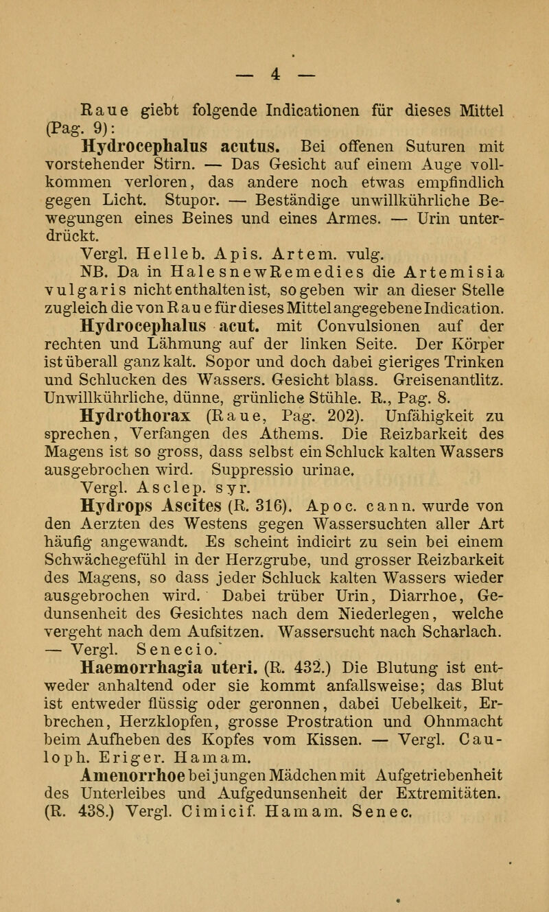 Raue giebt folgende Indicationen für dieses Mittel (Pag. 9): Hydrocephalus acutus. Bei offenen Suturen mit vorstehender Stirn. — Das Gesicht auf einem Auge voll- kommen verloren, das andere noch etwas empfindhch gegen Licht. Stupor. — Beständige unwillkührliche Be- wegungen eines Beines und eines Armes. — Urin unter- drückt. Vergl. Helleb. Apis. Artem. vulg. NB. Da in Haie snewRemedies die Artemisia vulgaris nicht enthalten ist, sogeben wir an dieser Stelle zugleich die von R a u e für dieses Mittel angegebene Indication. Hydrocephalus acut, mit Convulsionen auf der rechten und Lähmung auf der linken Seite. Der Körper ist überall ganz kalt. Sopor und doch dabei gieriges Trinken und Schlucken des Wassers. Gesicht blass. Greisenantlitz. Unwillkührliche, dünne, grünliche Stühle. R., Pag. 8. Hydrothorax (Raue, Pag. 202). Unfähigkeit zu sprechen, Verfangen des Athems. Die Reizbarkeit des Magens ist so gross, dass selbst ein Schluck kalten Wassers ausgebrochen wird. Suppressio urinae. Vergl. Asclep. syr. Hydrops Ascites (R. 316). Apoc. cann. wurde von den Aerzten des Westens gegen Wassersuchten aller Art häufig angewandt. Es scheint indicirt zu sein bei einem Schwächegefühl in der Herzgrube, und grosser Reizbarkeit des Magens, so dass jeder Schluck kalten Wassers wieder ausgebrochen wird. Dabei trüber Urin, Diarrhoe, Ge- dunsenheit des Gesichtes nach dem Niederlegen, welche vergeht nach dem Aufsitzen. Wassersucht nach Scharlach. — Vergl. Senecio.' Haemorrhagia uteri. (R. 432.) Die Blutung ist ent- weder anhaltend oder sie kommt anfallsweise; das Blut ist entweder flüssig oder geronnen, dabei Uebelkeit, Er- brechen, Herzklopfen, grosse Prostration und Ohnmacht beim Aufheben des Kopfes vom Kissen. — Vergl. Cau- loph. Eriger. Hamam. Amenorrhoe bei jungen Mädchen mit Aufgetriebenheit des Unterleibes und Aufgedunsenheit der Extremitäten. (R. 438.) Vergl. Cimicif Hamam. Senec.