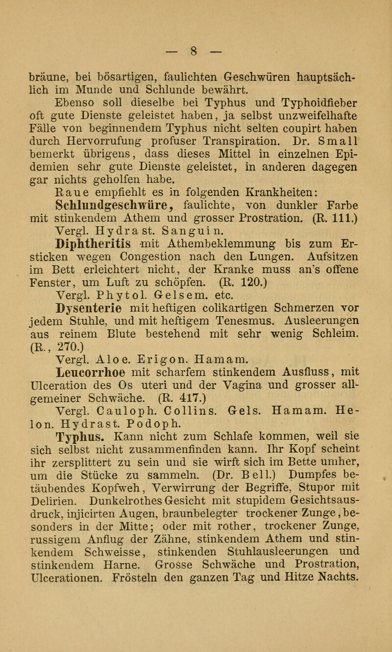 bräune, bei bösartigen, faulichten Geschwüren hauptsäch- lich im Munde und Schlünde bewährt. Ebenso soll dieselbe bei Typhus und Typhoidfieber oft gute Dienste geleistet haben, ja selbst unzweifelhafte Fälle von beginnendem Typhus nicht selten coupirt haben durch Hervorrufung profuser Transpiration. Dr. Small bemerkt übrigens, dass dieses Mittel in einzelnen Epi- demien sehr gute Dienste geleistet, in anderen dagegen gar nichts geholfen habe. Raue empfiehlt es in folgenden Krankheiten: ScMundgeschwüre, fauhchte, von dunkler Farbe mit stinkendem Athem und grosser Prostration. (R. 111.) Vergl. Hydra st. Sanguin. Diphtheritis mit Athembeklemmung bis zum Er- sticken wegen Congestion nach den Lungen. Aufsitzen im Bett erleichtert nicht, der Kranke muss an's offene Fenster, um Luft zu schöpfen. (R. 120.) Vergl. Phyto 1. Gelsem. etc. Dysenterie mit heftigen colikartigen Schmerzen vor jedem Stuhle, und mit heftigem Tenesmus. Ausleerungen aus reinem Blute bestehend mit sehr wenig Schleim. (R., 270.) Vergl. Aloe. Erigon. Hamam. Leucorrlioe mit scharfem stinkendem Ausfluss, mit Ulceration des Os uteri und der Vagina und grosser all- gemeiner Schwäche. (R. 417.) Vergl. Cauloph. Collins. Gels. Hamam. He- lon. Hydrast. Podoph. Typlms. Kann nicht zum Schlafe kommen, weil sie sich selbst nicht zusammenfinden kann. Ihr Kopf scheint ihr zersplittert zu sein und sie wirft sich im Bette umher, um die Stücke zu sammeln. (Dr. Bell.) Dumpfes be- täubendes Kopfweh, Verwirrung der Begriffe, Stupor mit Delirien. Dunkelrothes Gesicht mit stupidem Gesichtsaus- druck, injicirten Augen, braunbelegter trockener Zunge, be- sonders in der Mitte; oder mit rother, trockener Zunge, russigem Anflug der Zähne, stinkendem Athem und stin- kendem Schweisse, stinkenden Stuhlausleerungen und stinkendem Harne. Grosse Schwäche und Prostration, Ulcerationen. Frösteln den ganzen Tag und Hitze Nachts.