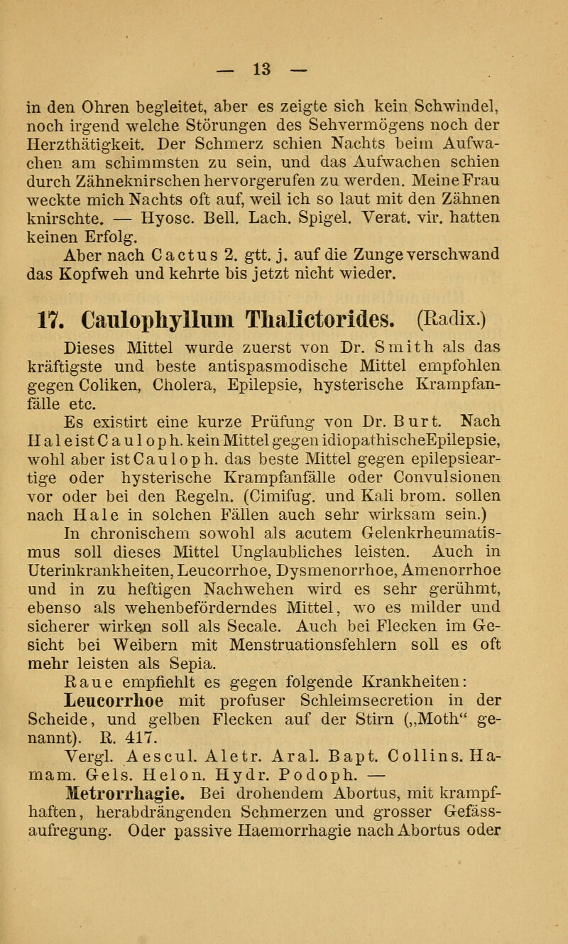 in den Ohren begleitet, aber es zeigte sich kein Schwindel, noch irgend welche Störungen des Sehvermögens noch der Herzthätigkeit. Der Schmerz schien Nachts beim Aufwa- chen am schimmsten zu sein, und das Aufwachen schien durch Zähneknirschen hervorgerufen zu werden. Meine Frau weckte mich Nachts oft auf, weil ich so laut mit den Zähnen knirschte. — Hyosc. Bell. Lach. Spigel. Verat. vir. hatten keinen Erfolg. Aber nach C actus 2. gtt. j. auf die Zunge verschwand das Kopfweh und kehrte bis jetzt nicht wieder. 17. Caulophylliim Thalictorides. (Radix.) Dieses Mittel wurde zuerst von Dr. Smith als das kräftigste und beste antispasmodische Mittel empfohlen gegen Coliken, Cholera, Epilepsie, hysterische Krampfan- föUe etc. Es existirt eine kurze Prüfung von Dr. Burt. Nach H a 1 e ist C a u 1 o p h. kein Mittel gegen idiopathischeEpilepsie, wohl aber istCauloph. das beste Mittel gegen epilepsiear- tige oder hysterische Krampfanfalle oder Convulsionen vor oder bei den Regeln. (Cimifug. und Kali brom. sollen nach Haie in solchen Fällen auch sehr wirksam sein.) In chronischem sowohl als acutem Gelenkrheumatis- mus soll dieses Mittel Unglaubliches leisten. Auch in Uterinkrankheiten, Leucorrhoe, Dysmenorrhoe, Amenorrhoe und in zu heftigen Nachwehen wird es sehr gerühmt, ebenso als wehenbeförderndes Mittel, wo es milder und sicherer wirken soll als Seeale. Auch bei Flecken im Ge- sicht bei Weibern mit Menstruationsfehlern soll es oft mehr leisten als Sepia. Raue empfiehlt es gegen folgende Krankheiten: Leucorrhoe mit profuser Schleimsecretion in der Scheide, und gelben Flecken auf der Stirn („Moth ge- nannt). R. 417. Vergl. Aescul. Aletr. Aral. Bapt. Collins. Ha- mam. Gels. Helon. Hydr. Podoph. — Metrorrhagie. Bei drohendem Abortus, mit krampf- haften, herab drängenden Schmerzen und grosser Gefäss- aufregung. Oder passive Haemorrhagie nach Abortus oder