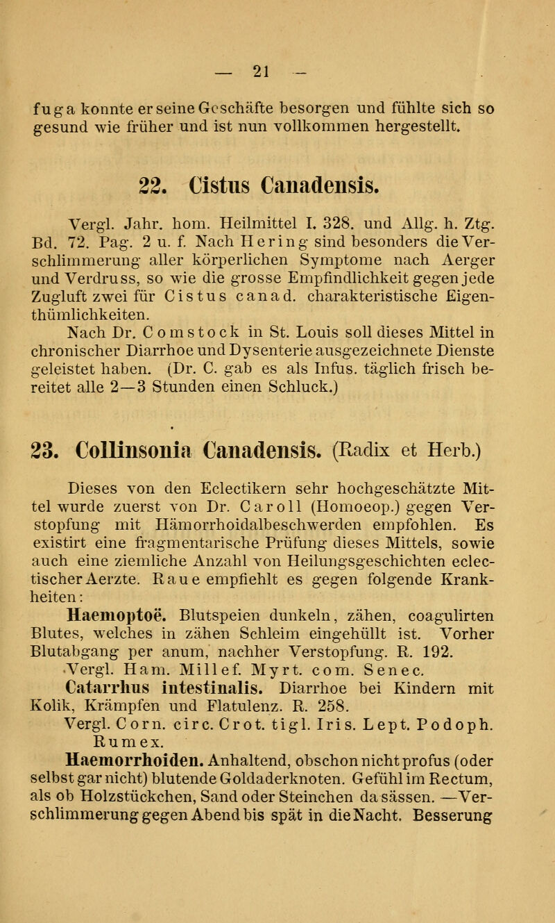 fuga konnte er seine Geschäfte besorgen und fühlte sich so gesund wie früher und ist nun vollkommen hergestellt. 22. Cistus Canadensis. Vergl. Jahr, hom. Heilmittel I. 328. und Allg. h. Ztg. Bd. 72. Pag. 2 u. f. Nach Hering sind besonders die Ver- schlimmerung aller körperlichen Symptome nach Aerger und Verdruss, so wie die grosse Empfindlichkeit gegen jede Zugluft zwei für Cistus canad. charakteristische Eigen- thümlichkeiten. Nach Dr. C o m sto ck in St. Louis soll dieses Mittel in chronischer Diarrhoe und Dysenterie ausgezeichnete Dienste geleistet haben. (Dr. C. gab es als Infus, täglich frisch be- reitet alle 2—3 Stunden einen Schluck.) 23. CoUinsonla Canadensis. (Ptadix et Herb.) Dieses von den Eclectikern sehr hochgeschätzte Mit- tel wurde zuerst von Dr. CaroU (Homoeop.) gegen Ver- stopfung mit Hämorrhoidalbeschwerden empfohlen. Es existirt eine fragmentarische Prüfung dieses Mittels, sowie auch eine ziemliche Anzahl von Heilungsgeschichten eclec- tischerAerzte. Raue empfiehlt es gegen folgende Krank- heiten : Haemoptoe. Blutspeien dunkeln, zähen, coagulirten Blutes, welches in zähen Schleim eingehüllt ist. Vorher Blutabgang per anum, nachher Verstopfung. R. 192. Vergl. Ham. Millef. Myrt. com. Senec. Catarrlms intestinalis. Diarrhoe bei Kindern mit Kolik, Krämpfen und Flatulenz. R. 258. Vergl. Corn. circ. Crot. tigl. Iris. Lept. Podoph. Rum ex. Haemorrhoiden. Anhaltend, obschon nicht profus (oder selbst gar nicht) blutende Goldaderknoten. Gefühl im Rectum, als ob Holzstückchen, Sand oder Steinchen da sässen. —Ver- schUmmerung gegen Abend bis spät in die Nacht. Besserung