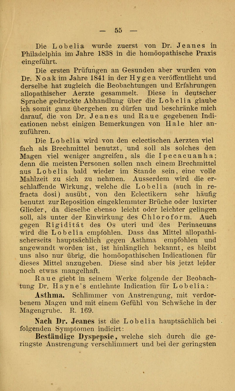 Die L o b e 1 i a wurde zuerst von Dr. J e a n e s in Philadelphia im Jahre 1838 in die homöopathische Praxis eingeführt. Die ersten Prüfungen an Gesunden aber wurden von Dr. Noak im Jahre 1841 in der Hygea veröffentlicht und derselbe hat zugleich die Beobachtungen und Erfahrungen allopathischer Aerzte gesammelt. Diese in deutscher Sprache gedruckte Abhandlung über die Lobelia glaube ich somit ganz übergehen zu dürfen und beschränke mich darauf, die von Dr. Je an es und Raue gegebenen Indi- cationen nebst einigen Bemerkungen von Haie hier an- zuführen. Die Lobelia wird von den eclectischen Aerzten viel fach als Brechmittel benutzt, und soll als solches den Magen viel weniger angreifen, als die Ipecacuanha: denn die meisten Personen sollen nach einem Brechmittel aus Lobelia bald wieder im Stande sein, eine volle Mahlzeit zu sich zu nehmen. Ausserdem wird die er- schlaffende Wirkung, welche die Lobelia (auch in re- fracta dosi) ausübt, von den Eclectikern sehr häufig benutzt zur Reposition eingeklemmter Brüche oder luxirter Glieder, da dieselbe ebenso leicht oder leichter gelingen soll, als unter der Einwirkung des Chloroform. Auch gegen Rigidität des Os uteri und des Perinaeums wird die Lobelia empfohlen. Dass das Mittel allopathi- scherseits hauptsächlich gegen Asthma empfohlen und angewandt worden ist, ist hinlänglich bekannt, es bleibt uns also nur übrig, die homöopathischen Indicationen für dieses Mittel anzugeben. Diese sind aber bis jetzt leider noch etwas mangelhaft. Raue giebt in seinem Werke folgende der Beobach- tung Dr. H a y n e' s entlehnte Indication für L o b e 1 i a : Asthma. Schlimmer von Anstrengung, mit verdor- benem Magen und mit einem Gefühl von Schwäche in der Magengrube. R. 169. Nach Dr. Jeanes ist die Lobelia hauptsächlich bei folgenden Symptomen indicirt: ßeständige Dyspepsie ^ welche sich durch die ge- ringste Anstrengung verschlimmert und bei der geringsten