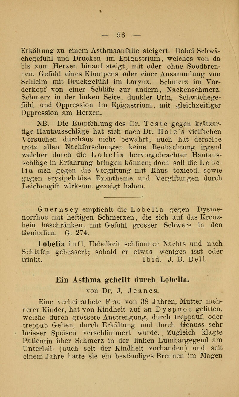 Erkältung zu einem Asthmaanfalle steigert. Dabei Schwä- chegefühl und Drücken im Epigastrium, welches von da bis zum Herzen hinauf steigt, mit oder ohne Soodbren- nen. Gefühl eines Klumpens oder einer Ansammlung von Schleim mit Druckgefühl im Larynx. Schmerz im Vor- derkopf von einer Schläfe zur andern, Nackenschmerz, Schmerz in der linken Seite, dunkler Urin, Schwächege- fühl und Oppression im Epigastrium, mit gleichzeitiger Oppression am Herzen. NB. Die Empfehlung des Dr. Teste gegen krätzar- tige Hautausschläge hat sich nach Dr. H a 1 e' s vielfachen Versuchen durchaus nicht bewährt, auch hat derselbe trotz allen Nachforschungen keine Beobachtung irgend welcher durch die L o b e 1 i a hervorgebrachter Hautaus- schläge in Erfahrung bringen können; doch soll die Lobe- lia sich gegen die Vergiftung mit Rhus toxicod., sowie gegen erysipelatöse Exantheme und Vergiftungen durch Leichengift wirksam gezeigt haben. Guernsey empfiehlt die Lobe 1 ia gegen Dysme- norrhoe mit heftigen Schmerzen, die sich auf das Kreuz- bein beschränken, mit Gefühl grosser Schwere in den Genitahen. G. 274. Lolbelia infl. Uebelkeit schlimmer Nachts und nach Schlafen gebessert; sobald er etwas weniges isst oder trinkt. Ibid. J. B. Bell. Ein Asthma geheilt durch Lobelia. von Dr. J. J e a n e s. Eine verheirathete Frau von 38 Jahren, Mutter meh- rerer Kinder, hat von Kindheit auf an Dyspnoe gelitten, welche durch grössere Anstrengung, durch treppauf, oder treppab Gehen, durch Erkältung und durch Genuss sehr heisser Speisen verschlimmert wurde. . Zugleich klagte Patientin über Schmerz in der Unken Lumbargegend am Unterleib (auch seit der Kindheit vorhanden) und seit einem Jahre hatte sie ein beständiges Brennen im Magen
