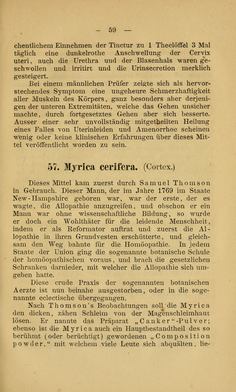 chentlichem Einnehmen der Tinctur zu 1 Theelöffel 3 Mal täglich eine dunkelrothe Anschwellung der Cervix uteri, auch die Urethra und der Blasenhals waren ge- schwollen und irritirt und die Urinsecretion merklich gesteigert. Bei einem männlichen Prüfer zeigte sich als hervor- stechendes Symptom eine ungeheure Schmerzhaftigkeit aller Muskeln des Körpers, ganz besonders aber derjeni- gen der unteren Extremitäten, welche das Gehen unsicher machte, durch fortgesetztes Gehen aber sich besserte. Ausser einer sehr unvollständig mitgetheilten Heilung eines Falles von Uterinleiden und Amenorrhoe scheinen v^^enig oder keine klinischen Erfahrungen über dieses Mit- tel veröffentlicht worden zu sein. 57. Myrica cerifera. (Coitex.) Dieses Mittel kam zuerst durch Samuel Thomson in Gebrauch. Dieser Mann, der im Jahre 1769 im Staate New-Hampshire geboren war, war der erste, der es wagte, die Allopathie anzugreifen, und obschon er ein Mann war ohne wissenschaftliche Bildung, so wurde er doch ein Wohlthäter für die leidende Menschheit, indem er als Reformator auftrat und zuerst die Al- lopathie in ihren Grundvesten erschütterte, und gleich- sam den Weg bahnte für die Homöopathie. In jedem Staate der Union ging die sogenannte botanische Schule der homöopathischen voraus, und brach die gesetzlichen Schranken darnieder, mit welcher die Allopathie sich um- geben hatte. Diese crude Praxis der sogenannten botanischen Aerzte ist nun beinahe ausgestorben, oder in die soge- nannte eclectische übergegangen. Nach Thomson's Beobachtungen soll die Myrica den dicken, zähen Schleim von der Magenschleimhaut lösen. Er nannte das Präparat „ C anker -Pul ver; ebenso ist die Myrica auch ein Hauptbestandtheil des so berühmt (oder berüchtigt) gewordenen „Composition powder, mit welchem viele Leute sich abquälten, lie-