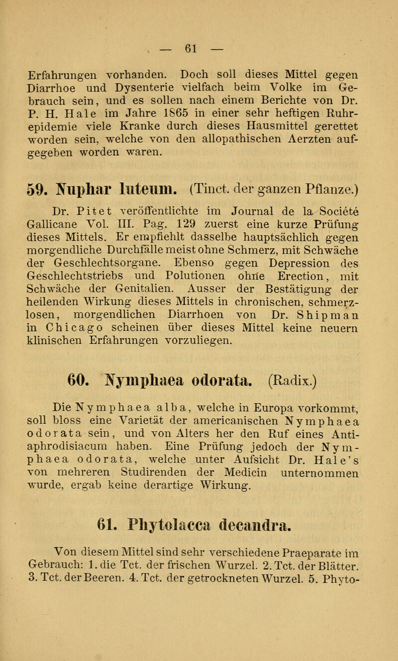 Erfahrungen vorhanden. Doch soll dieses Mittel gegen Diarrhoe und Dysenterie vielfach beim Volke im Ge- brauch sein, und es sollen nach einem Berichte von Dr. P. H. Haie im Jahre 1865 in einer sehr heftigen Ruhr- epidemie viele Kranke durch dieses Hausmittel gerettet worden sein, welche von den allopathischen Aerzten auf- gegeben worden waren. 59. Kuphar luteum. (Tinct. der ganzen Pflanze.) Dr. Pitet veröffentlichte im Journal de la Societe Gallicane Vol. III. Pag. 129 zuerst eine kurze Prüfung dieses Mittels. Er empfiehlt dasselbe hauptsächlich gegen morgendliche Durchfälle meist ohne Schmerz, mit Schwäche der Geschlechtsorgane. Ebenso gegen Depression des Geschlechtstriebs und Polutionen ohrie Erection, mit Schwäche der Genitalien. Ausser der Bestätigung der heilenden Wirkung dieses Mittels in chronischen, schmerz- losen, morgendlichen Diarrhoen von Dr. Shipman in Chicago scheinen über dieses Mittel keine neuern klinischen Erfahrungen vorzuliegen. 60. Ifympliaea odorata. (Radix.) Die Nymphaea alba, welche in Europa vorkommt, soll bloss eine Varietät der americanischen Nymphaea odorata sein, und von Alters her den Ruf eines Anti- aphrodisiacum haben. Eine Prüfung jedoch der Nym- phaea odorata, welche unter Aufsicht Dr. Hale's von mehreren Studirenden der Medicin unternommen wurde, ergab keine derartige Wirkung. 61. Phytolacca decandra. Von diesem Mittel sind sehr verschiedene Praeparate im Gebrauch: l.die Tct. der frischen Wurzel. 2. Tct. der Blätter. 3. Tct. der Beeren. 4. Tct. der getrockneten Wurzel. 5. Phyto-