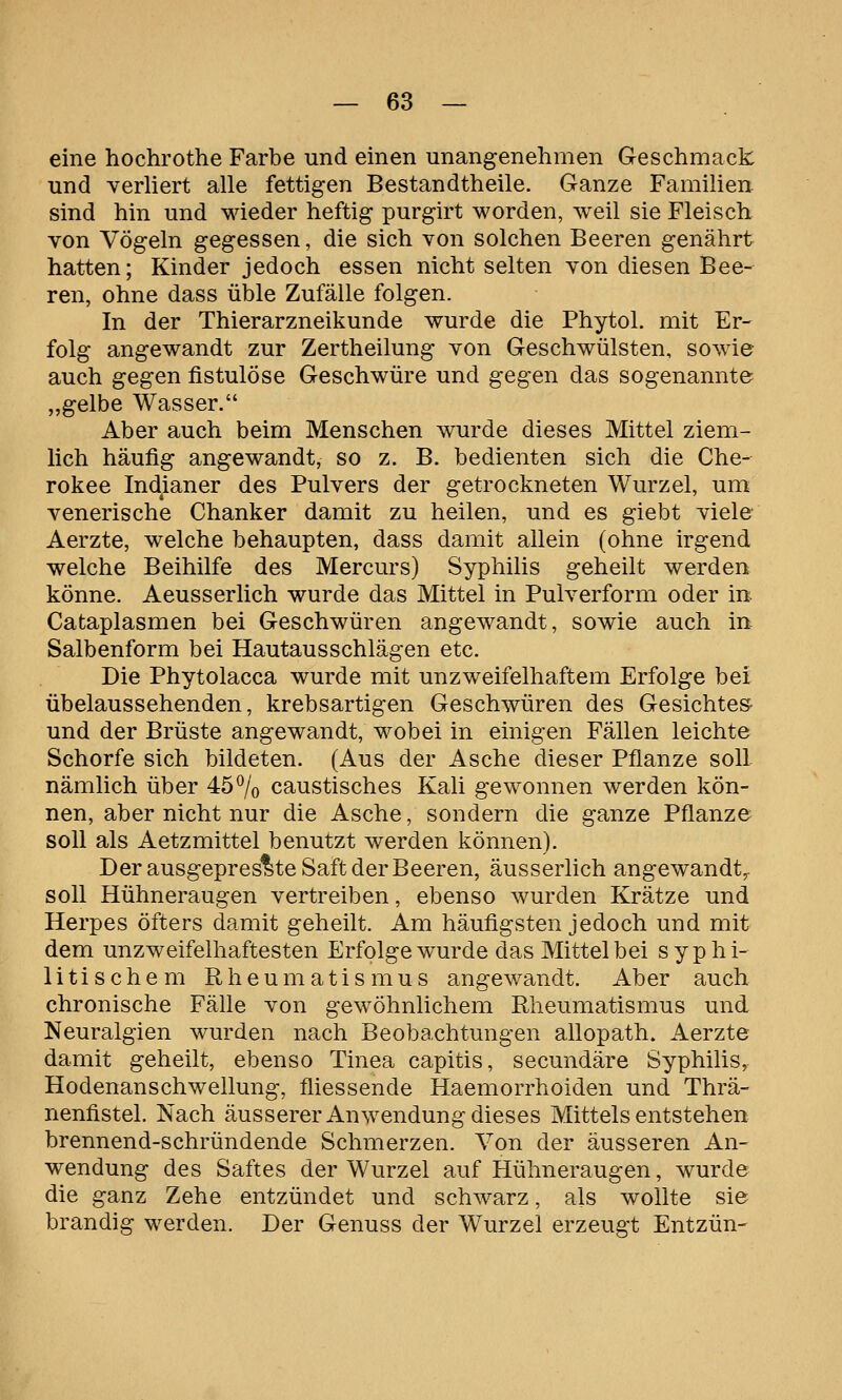 eine hochrothe Farbe und einen unangenehmen Geschmack und Yerhert alle fettigen Bestandtheile. Ganze Familien sind hin und wieder heftig purgirt worden, weil sie Fleisch von Vögeln gegessen, die sich von solchen Beeren genährt hatten; Kinder jedoch essen nicht selten von diesen Bee- ren, ohne dass üble Zufälle folgen. In der Thierarzneikunde wurde die Phytol. mit Er- folg angewandt zur Zertheilung von Geschwülsten, sowie auch gegen fistulöse Geschwüre und gegen das sogenannte „gelbe Wasser. Aber auch beim Menschen wurde dieses Mittel ziem- lich häufig angewandt, so z. B. bedienten sich die Che- rokee Indianer des Pulvers der getrockneten Wurzel, um venerische Chanker damit zu heilen, und es giebt viele Aerzte, welche behaupten, dass damit allein (ohne irgend welche Beihilfe des Mercurs) Syphilis geheilt werden könne. Aeusserlich wurde das Mittel in Pulverform oder in Cataplasmen bei Geschwüren angewandt, sowie auch in Salbenform bei Hautausschlägen etc. Die Phytolacca wurde mit unzweifelhaftem Erfolge bei übelaussehenden, krebsartigen Geschwüren des Gesichtes- und der Brüste angewandt, wobei in einigen Fällen leichte Schorfe sich bildeten. (Aus der Asche dieser Pflanze soll nämlich über 45% caustisches Kali gewonnen werden kön- nen, aber nicht nur die Asche, sondern die ganze Pflanze soll als Aetzmittel benutzt werden können). Der ausgepres^te Saft der Beeren, äusserlich angewandt,- soll Hühneraugen vertreiben, ebenso wurden Krätze und Herpes öfters damit geheilt. Am häufigsten jedoch und mit dem unzweifelhaftesten Erfolge wurde das Mittel bei syphi- litischem Rheumatismus angewandt. Aber auch chronische Fälle von gewöhnlichem Rheumatismus und Neuralgien wurden nach Beobachtungen allopath. Aerzte damit geheilt, ebenso Tinea capitis, secundäre Syphilis, Hodenanschwellung, fliessende Haemorrhoiden und Thrä- nenfistel. Nach äusserer Anwendung dieses Mittels entstehen brennend-schründende Schmerzen. Von der äusseren An- wendung des Saftes der Wurzel auf Hühneraugen, wurde die ganz Zehe entzündet und schwarz, als wollte sie brandig werden. Der Genuss der Wurzel erzeugt Entzün-
