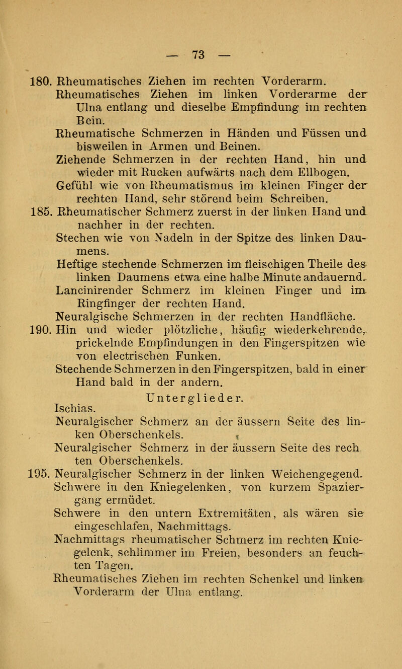 180. Rheumatisches Ziehen im rechten Vorderarm. Rheumatisches Ziehen im Unken Vorderarme der Ulna entlang und dieselbe Empfindung im rechten Bein. Rheumatische Schmerzen in Händen und Füssen und bisweilen in Armen und Beinen. Ziehende Schmerzen in der rechten Hand, hin und wieder mit Rucken aufwärts nach dem Ellbogen. Gefühl wie von Rheumatismus im kleinen Finger der rechten Hand, sehr störend beim Schreiben. 185. Rheumatischer Schmerz zuerst in der linken Hand und nachher in der rechten. Stechen wie von Nadeln in der Spitze des linken Dau- mens. Heftige stechende Schmerzen im fleischigen Theile des linken Daumens etwa eine halbe Minute andauernd. Lancinirender Schmerz im kleinen Finger und im. Ringfinger der rechten Hand. Neuralgische Schmerzen in der rechten Handfläche. 190. Hin und wieder plötzliche, häufig wiederkehrende,. prickelnde Empfindungen in den Fingerspitzen wie von electrischen Funken. Stechende Schmerzen in den Fingerspitzen, bald in einer Hand bald in der andern. Unterglieder. Ischias. Neuralgischer Schmerz an der äussern Seite des lin- ken Oberschenkels. % Neuralgischer Schmerz in der äussern Seite des rech ten Oberschenkels. 195. Neuralgischer Schmerz in der linken Weichengegend, Schwere in den Kniegelenken, von kurzem Spazier- gang ermüdet. Schwere in den untern Extremitäten, als wären sie eingeschlafen, Nachmittags. Nachmittags rheumatischer Schmerz im rechten Knie- gelenk, schlimmer im Freien, besonders an feuch- ten Tagen. Rheumatisches Ziehen im rechten Schenkel und linkert Vorderarm der Ulna entlang.