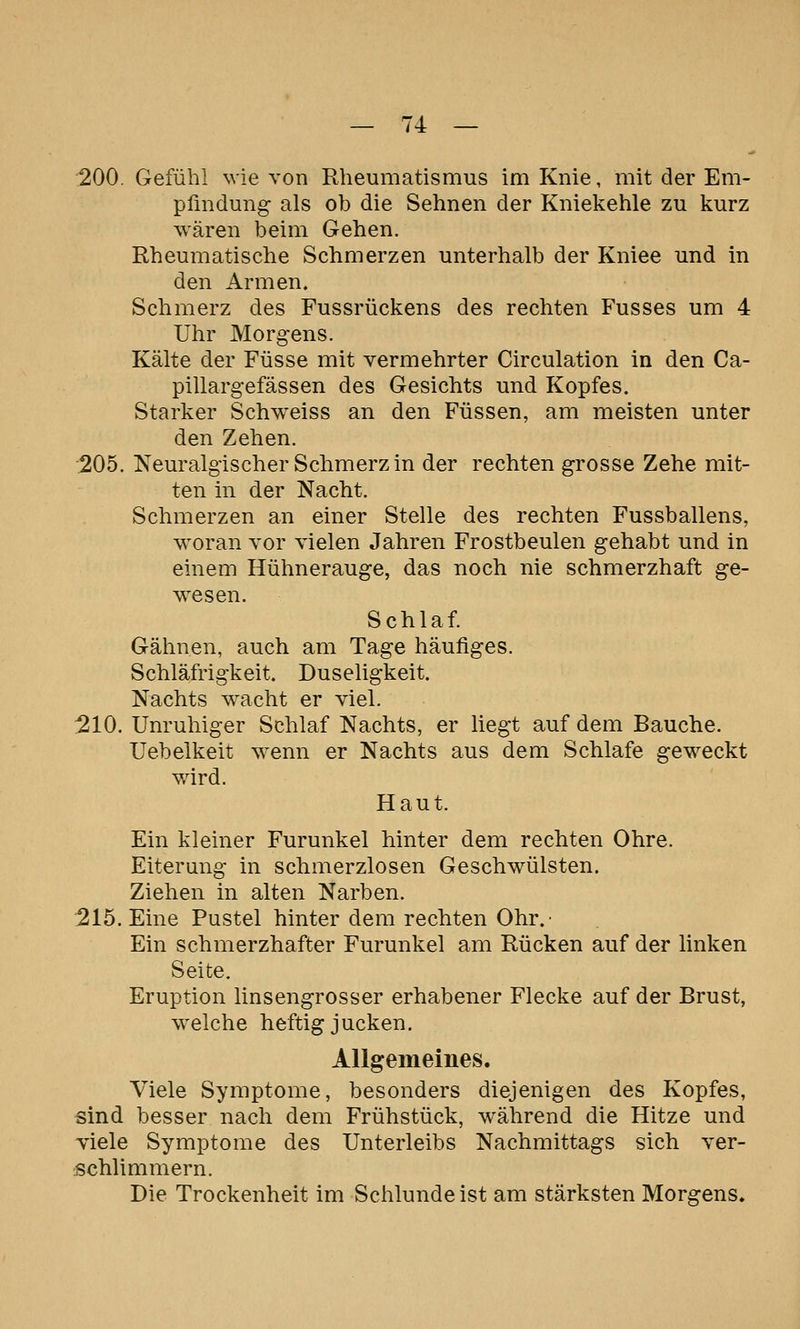 200. Gefühl wie von Rheumatismus im Knie, mit der Em- pfindung- als ob die Sehnen der Kniekehle zu kurz wären beim Gehen. Rheumatische Schmerzen unterhalb der Kniee und in den Armen. Schmerz des Fussrückens des rechten Fusses um 4 Uhr Morgens. Kälte der Füsse mit vermehrter Circulation in den Ca- pillargefässen des Gesichts und Kopfes. Starker Schweiss an den Füssen, am meisten unter den Zehen. 205. Neuralgischer Schmerz in der rechten grosse Zehe mit- ten in der Nacht. Schmerzen an einer Stelle des rechten Fussballens, woran vor vielen Jahren Frostbeulen gehabt und in einem Hühnerauge, das noch nie schmerzhaft ge- wesen. Schlaf. Gähnen, auch am Tage häufiges. Schläfrigkeit. Duseligkeit. Nachts wacht er viel. 210. Unruhiger Schlaf Nachts, er liegt auf dem Bauche. Uebelkeit wenn er Nachts aus dem Schlafe geweckt wird. Haut. Ein kleiner Furunkel hinter dem rechten Ohre. Eiterung in schmerzlosen Geschwülsten. Ziehen in alten Narben. 215. Eine Pustel hinter dem rechten Ohr.- Ein schmerzhafter Furunkel am Rücken auf der linken Seite. Eruption linsengrosser erhabener Flecke auf der Brust, welche heftig jucken. Allgememes. Viele Symptome, besonders diejenigen des Kopfes, sind besser nach dem Frühstück, während die Hitze und viele Symptome des Unterleibs Nachmittags sich ver- schlimmern. Die Trockenheit im Schlünde ist am stärksten Morgens.