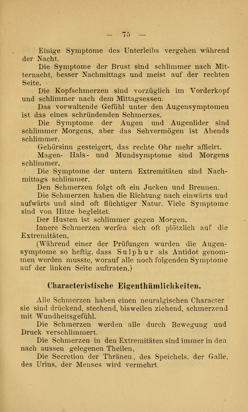 Einige Symptome des Unterleibs vergehen während der Nacht. Die Symptome der Brust sind schlimmer nach Mit- ternacht, besser Nachmittags und meist auf der rechten Seite. Die Kopfschmerzen sind vorzüglich im Vorderkopf und schlimmer nach dem Mittagsessen. Das vorwaltende Gefühl unter den Augensymptomen ist das eines schründenden Schmerzes. Die Symptome der Augen und Augenlider sind schlimmer Morgens, aber das Sehvermögen ist Abends schlimmer. Gehörsinn gesteigert, das rechte Ohr mehr afficirt. Magen- Hals- und Mundsymptome sind Morgens schlimmer. Die Symptome der untern Extremitäten sind Nach- mittags schlimmer. Den Schmerzen folgt oft ein Jucken und Brennen. Die Schmerzen haben die Richtung nach einwärts und aufwärts und sind oft flüchtiger Natur. Viele Symptome sind von Hitze begleitet. Der Husten ist schlimmer gegen Morgen. Innere Schmerzen werfen sich oft plötzlich auf die Extremitäten. (Während einer der Prüfungen wurden die Augen- symptome so heftig, dass Sulphur als Antidot genom- men werden musste, worauf alle noch folgenden Symptome auf der linken Seite auftraten.) Characteristische Eigenthümliclikeiten. Alle Schmerzen haben einen neuralgischen Character sie sind drückend, stechend, bisweilen ziehend, schmerzend mit Wundheitsgefühl. Die Schmerzen werden alle durch Bewegung und Druck verschlimmert. Die Schmerzen in den Extremitäten sind immer in den nach aussen gelegenen Theilen. Die Secretion der Thränen, des Speichels, der Galle, des Urins, der Menses wird vermehrt.