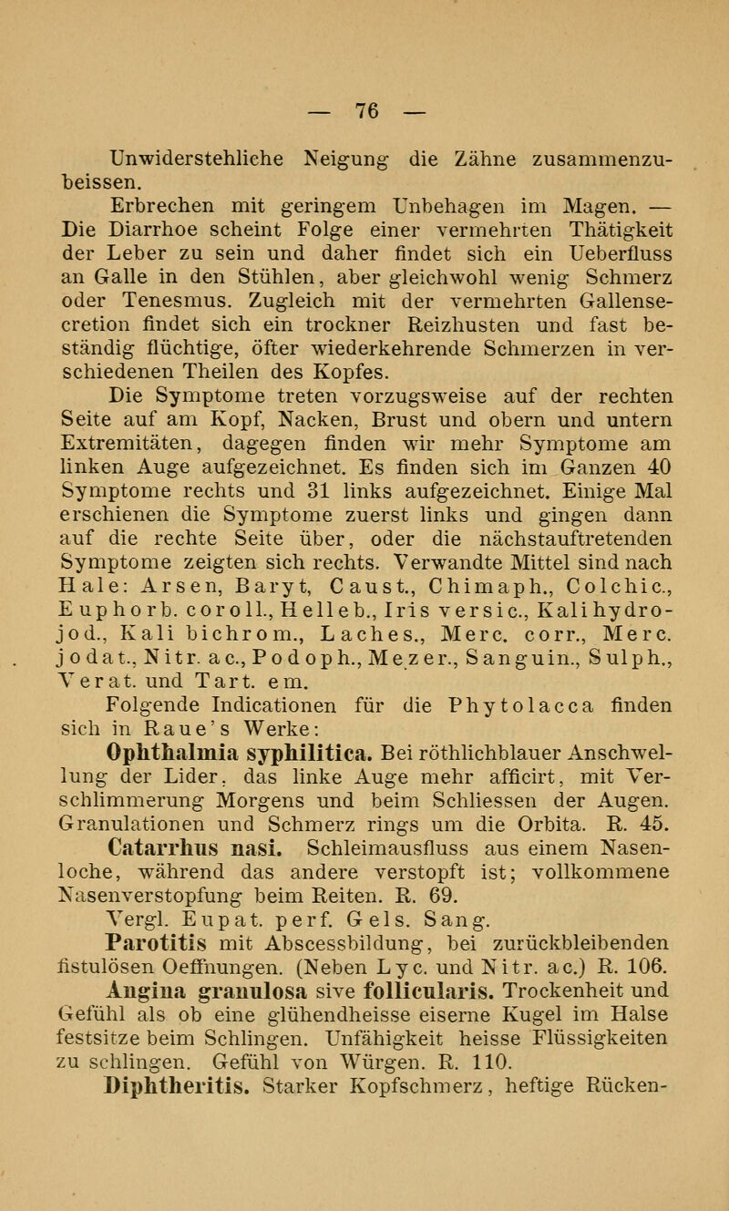 Unwiderstehliche Neigung die Zähne zusammenzu- heissen. Erbrechen mit geringem Unbehagen im Magen. — Die Diarrhoe scheint Folge einer vermehrten Thätigkeit der Leber zu sein und daher findet sich ein Ueberfluss an Galle in den Stühlen, aber gleichwohl wenig Schmerz oder Tenesmus. Zugleich mit der vermehrten Gallense- cretion findet sich ein trockner Reizhusten und fast be- ständig flüchtige, öfter wiederkehrende Schmerzen in ver- schiedenen Theilen des Kopfes. Die Symptome treten vorzugsweise auf der rechten Seite auf am Kopf, Nacken, Brust und obern und untern Extremitäten, dagegen finden wir mehr Symptome am linken Auge aufgezeichnet. Es finden sich im Ganzen 40 Symptome rechts und 31 links aufgezeichnet. Einige Mal erschienen die Symptome zuerst links und gingen dann auf die rechte Seite über, oder die nächstauftretenden Symptome zeigten sich rechts. Verwandte Mittel sind nach Haie: Arsen, Baryt, Caust, Chimaph., Colchic, E uphorb. cor oll., He lieb., Iris v er sie, Kalihydro- jod., Kali bichrom., Laches., Merc. corr., Merc. j odat., Nitr. ac, Podoph., Mezer., Sanguin., Sulph., Yerat. und Tart. em. Folgende Indicationen für die Phytolacca finden sich in R a u e' s Werke: Ophtiialmia syphilitica. Bei röthlichblauer Anschwel- lung der Lider, das linke Auge mehr afficirt, mit Ver- schlimmerung Morgens und beim Schliessen der Augen. Granulationen und Schmerz rings um die Orbita. R. 45. Catarrhus nasi. Schleimausfluss aus einem Nasen- loche, während das andere verstopft ist; vollkommene Nasenverstopfung beim Reiten. R. 69. Yergl. Eupat. per f. Gels. Sang. Parotitis mit Abscessbildung, bei zurückbleibenden fistulösen Oefifnungen. (Neben Lyc. und Nitr. ac.) R. 106. Angina granulosa sive follicularis. Trockenheit und Gefühl als ob eine glühendheisse eiserne Kugel im Halse festsitze beim Schlingen. Unfähigkeit heisse Flüssigkeiten zu schlingen. Gefühl von Würgen. R. 110. Diphtheritis. Starker Kopfschmerz, heftige Rücken-