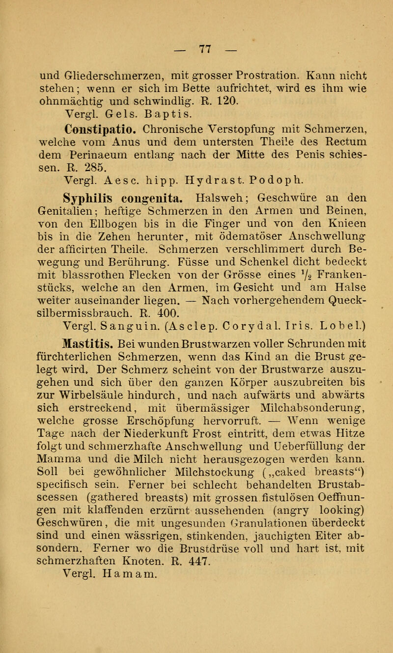 und Gliederschmerzen, mit grosser Prostration. Kann nicht stehen; wenn er sich im Bette aufrichtet, wird es ihm wie ohnmächtig und schwindlig. R. 120. Vergl. Gels. Baptis. Constipatio. Chronische Verstopfung mit Schmerzen, welche vom Anus und dem untersten Theile des Rectum dem Perinaeum entlang nach der Mitte des Penis schies- sen. R. 285. Vergl. Aesc. hipp. Hydrast. Podoph. Syphilis congenita. Halsweh; Geschwüre an den Genitalien; heftige Schmerzen in den Armen und Beinen, von den Ellbogen bis in die Finger und von den Knieen bis in die Zehen herunter, mit ödematöser Anschwellung der afficirten Theile. Schmerzen verschlimmert durch Be- wegung und Berührung. Füsse und Schenkel dicht bedeckt mit blassrothen Flecken von der Grösse eines V2 Franken- stücks, welche an den Armen, im Gesicht und am Halse weiter auseinander liegen. — Nach vorhergehendem Queck- silbermissbrauch. R. 400. Vergl. Sanguin. (Asclep, Corydal. Iris. Lobel.) Mastitis. Bei wunden Brustwarzen voller Schrunden mit fürchterlichen Schmerzen, wenn das Kind an die Brust ge- legt wird» Der Schmerz scheint von der Brustw^arze auszu- gehen und sich über den ganzen Körper auszubreiten bis zur Wirbelsäule hindurch, und nach aufwärts und abwärts sich erstreckend, mit übermässiger Milchabsonderung, welche grosse Erschöpfung hervorruft. — Wenn wenige Tage nach der Niederkunft Frost eintritt, dem etwas Hitze folgt und schmerzhafte Anschwellung und Ueberfüllung der Mamma und die Milch nicht herausgezogen w^erden kann. Soll bei gewöhnlicher Milchstockung (,,caked breasts) specifisch sein. Ferner bei schlecht behandelten Brustab- scessen (gathered breasts) mit grossen fistulösen Oeffnun- gen mit klaffenden erzürnt aussehenden (angry looking) Geschwüren, die mit ungesunden Granulationen überdeckt sind und einen wässrigen, stinkenden, jauchigten Eiter ab- sondern. Ferner wo die Brustdrüse voll und hart ist, mit schmerzhaften Knoten. R. 447. Vergl. Hamam.